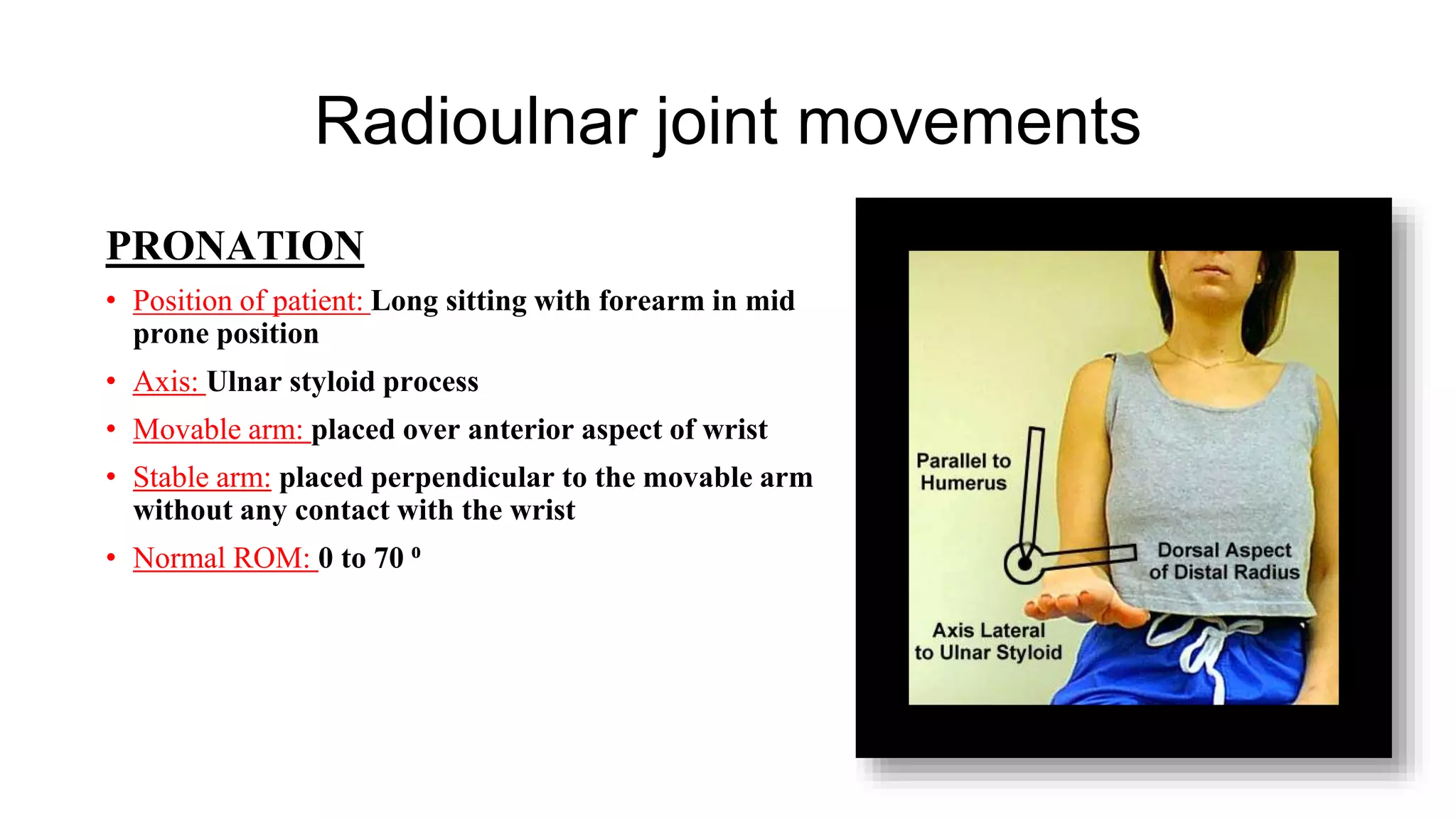 Radioulnar joint movements
PRONATION
• Position of patient: Long sitting with forearm in mid
prone position
• Axis: Ulnar styloid process
• Movable arm: placed over anterior aspect of wrist
• Stable arm: placed perpendicular to the movable arm
without any contact with the wrist
• Normal ROM: 0 to 70 ⁰
 