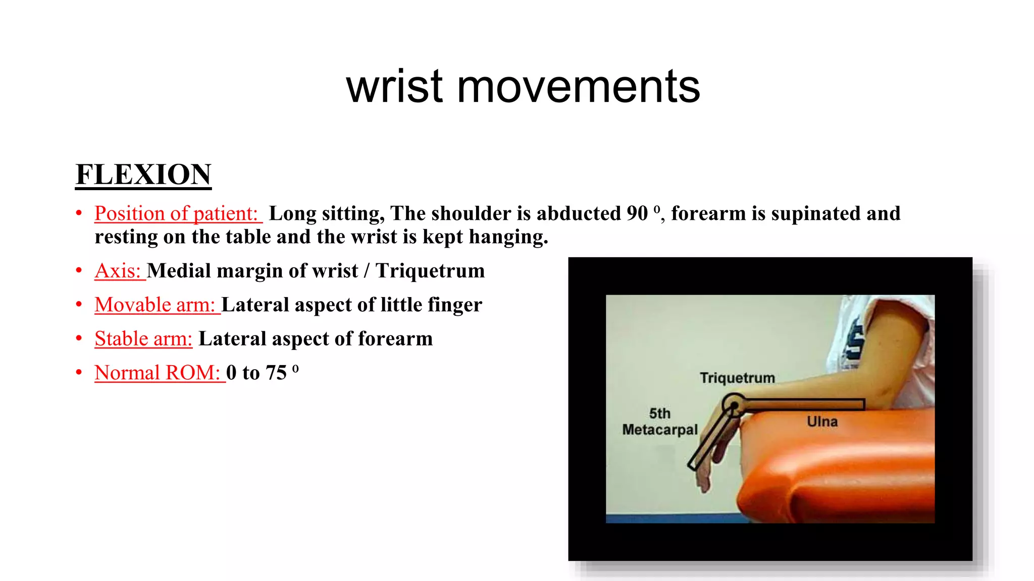 wrist movements
FLEXION
• Position of patient: Long sitting, The shoulder is abducted 90 ⁰, forearm is supinated and
resting on the table and the wrist is kept hanging.
• Axis: Medial margin of wrist / Triquetrum
• Movable arm: Lateral aspect of little finger
• Stable arm: Lateral aspect of forearm
• Normal ROM: 0 to 75 ⁰
 