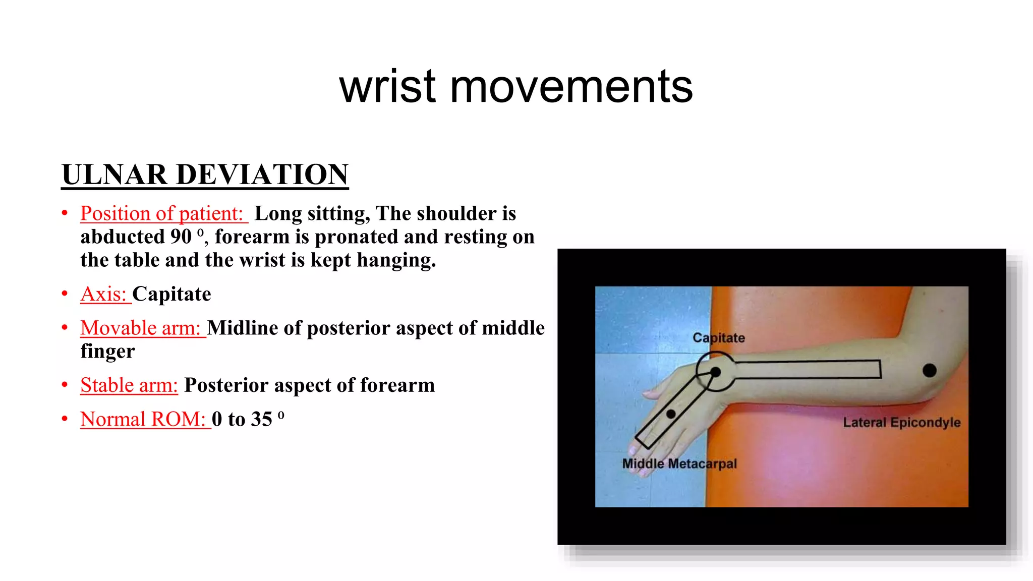 wrist movements
ULNAR DEVIATION
• Position of patient: Long sitting, The shoulder is
abducted 90 ⁰, forearm is pronated and resting on
the table and the wrist is kept hanging.
• Axis: Capitate
• Movable arm: Midline of posterior aspect of middle
finger
• Stable arm: Posterior aspect of forearm
• Normal ROM: 0 to 35 ⁰
 
