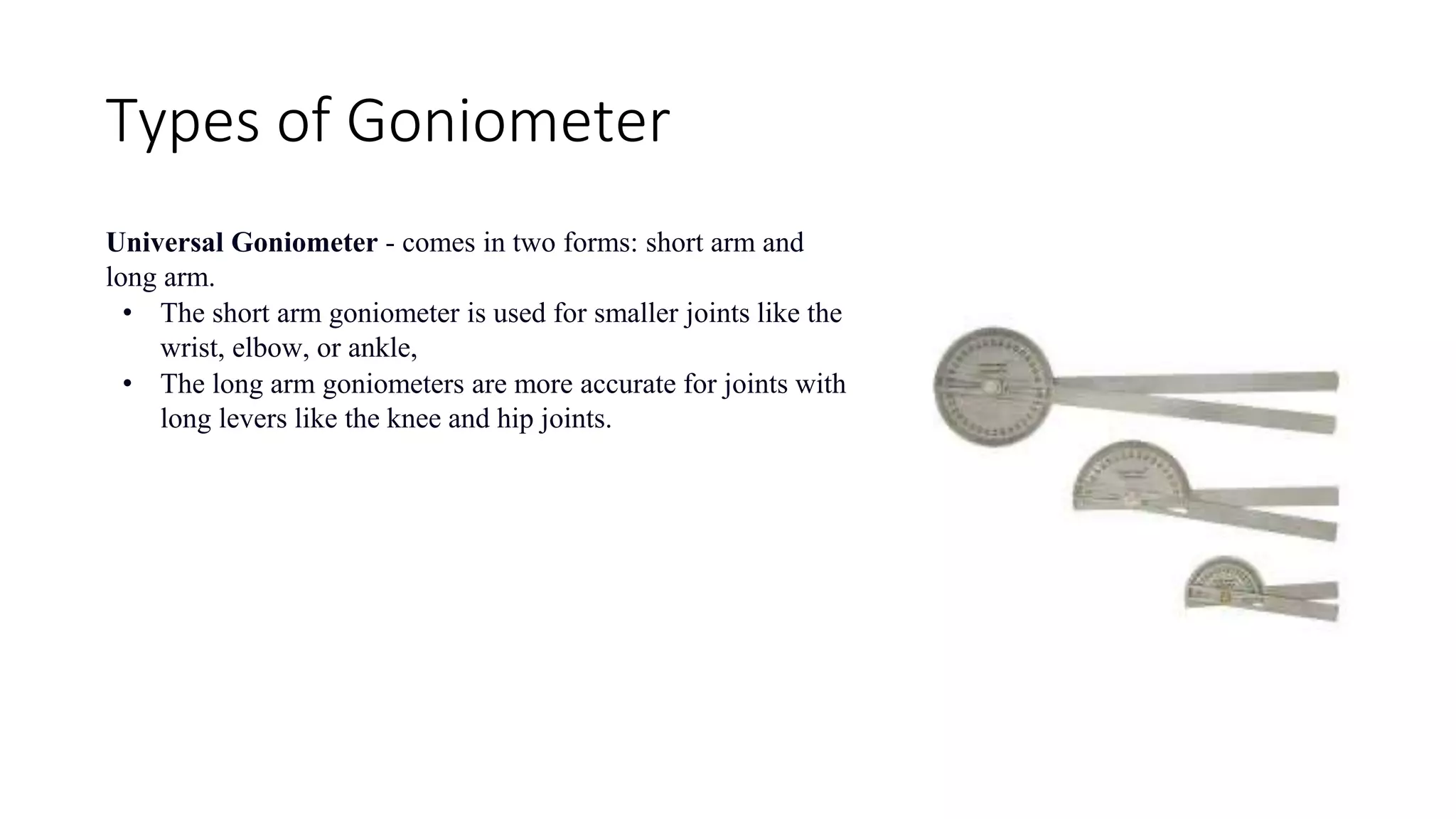 Types of Goniometer
Universal Goniometer - comes in two forms: short arm and
long arm.
• The short arm goniometer is used for smaller joints like the
wrist, elbow, or ankle,
• The long arm goniometers are more accurate for joints with
long levers like the knee and hip joints.
 