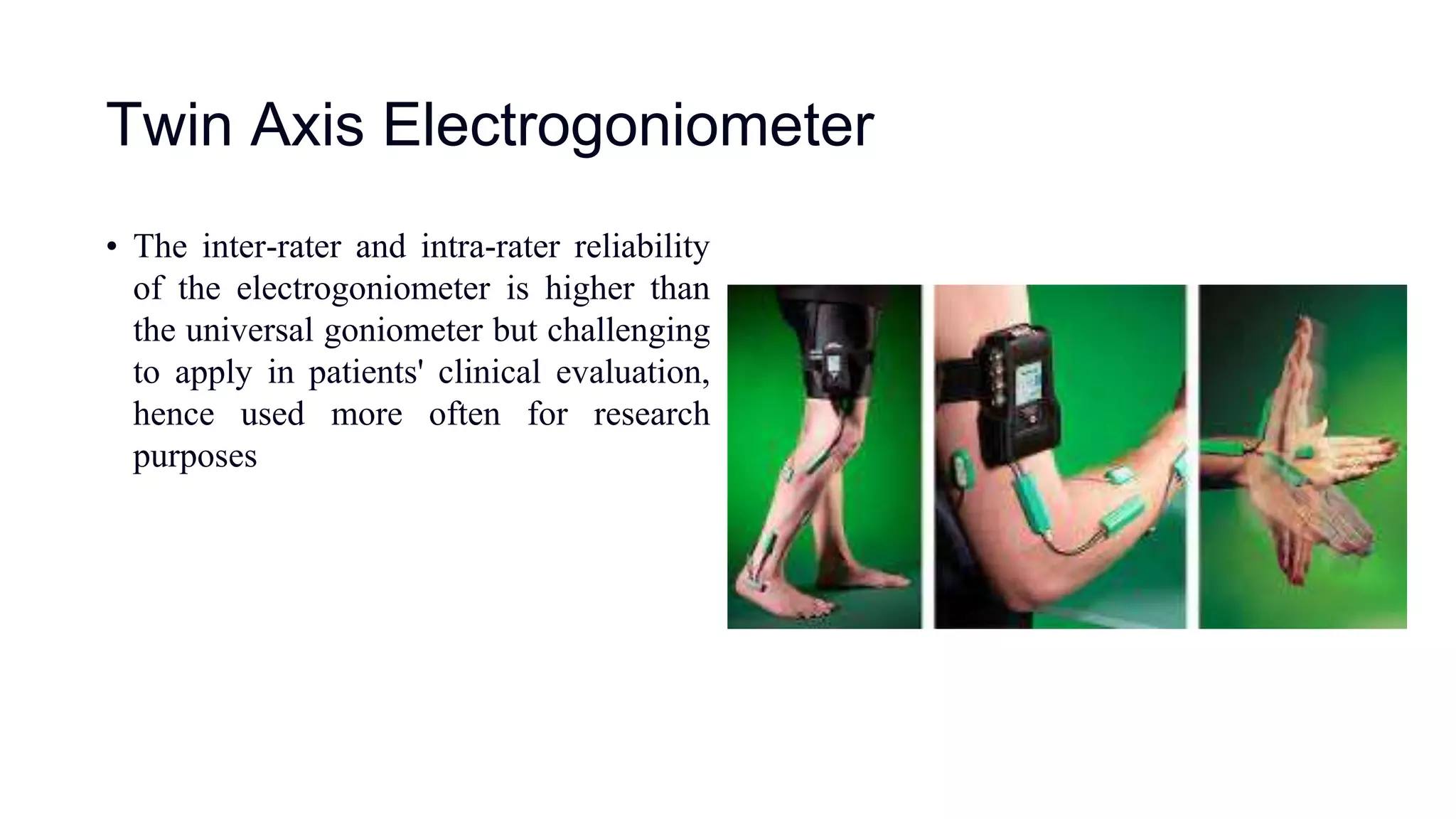 Twin Axis Electrogoniometer
• The inter-rater and intra-rater reliability
of the electrogoniometer is higher than
the universal goniometer but challenging
to apply in patients' clinical evaluation,
hence used more often for research
purposes
 
