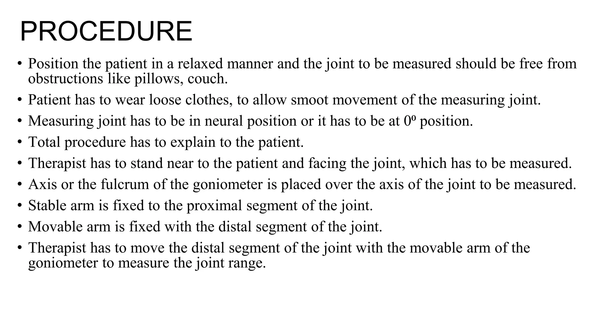 PROCEDURE
• Position the patient in a relaxed manner and the joint to be measured should be free from
obstructions like pillows, couch.
• Patient has to wear loose clothes, to allow smoot movement of the measuring joint.
• Measuring joint has to be in neural position or it has to be at 0⁰ position.
• Total procedure has to explain to the patient.
• Therapist has to stand near to the patient and facing the joint, which has to be measured.
• Axis or the fulcrum of the goniometer is placed over the axis of the joint to be measured.
• Stable arm is fixed to the proximal segment of the joint.
• Movable arm is fixed with the distal segment of the joint.
• Therapist has to move the distal segment of the joint with the movable arm of the
goniometer to measure the joint range.
 