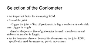 Selection of the Goniometer
• An important factor for measuring ROM.
• Size of the joint
-Bigger the joint = Size of goniometer is big, movable arm and stable
arm bigger in length.
-Smaller the joint = Size of goniometer is small, movable arm and
stable arm smaller in length.
• An inclinometer also can be used for the measuring the joint ROM,
specifically used for measuring pelvic movements.
 