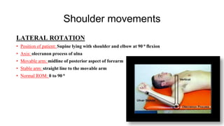 Shoulder movements
LATERAL ROTATION
• Position of patient: Supine lying with shoulder and elbow at 90 ⁰ flexion
• Axis: olecranon process of ulna
• Movable arm: midline of posterior aspect of forearm
• Stable arm: straight line to the movable arm
• Normal ROM: 0 to 90 ⁰
 