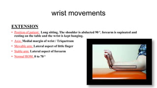 wrist movements
EXTENSION
• Position of patient: Long sitting, The shoulder is abducted 90 ⁰, forearm is supinated and
resting on the table and the wrist is kept hanging.
• Axis: Medial margin of wrist / Triquetrum
• Movable arm: Lateral aspect of little finger
• Stable arm: Lateral aspect of forearm
• Normal ROM: 0 to 70 ⁰
 