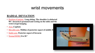 wrist movements
RADIAL DEVIATION
• Position of patient: Long sitting, The shoulder is abducted
90 ⁰, forearm is pronated and resting on the table and the
wrist is kept hanging.
• Axis: Capitate
• Movable arm: Midline of posterior aspect of middle finger
• Stable arm: Posterior aspect of forearm
• Normal ROM: 0 to 20 ⁰
 