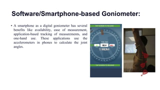 Software/Smartphone-based Goniometer:
• A smartphone as a digital goniometer has several
benefits like availability, ease of measurement,
application-based tracking of measurements, and
one-hand use. These applications use the
accelerometers in phones to calculate the joint
angles.
 