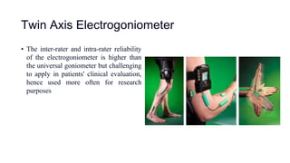 Twin Axis Electrogoniometer
• The inter-rater and intra-rater reliability
of the electrogoniometer is higher than
the universal goniometer but challenging
to apply in patients' clinical evaluation,
hence used more often for research
purposes
 