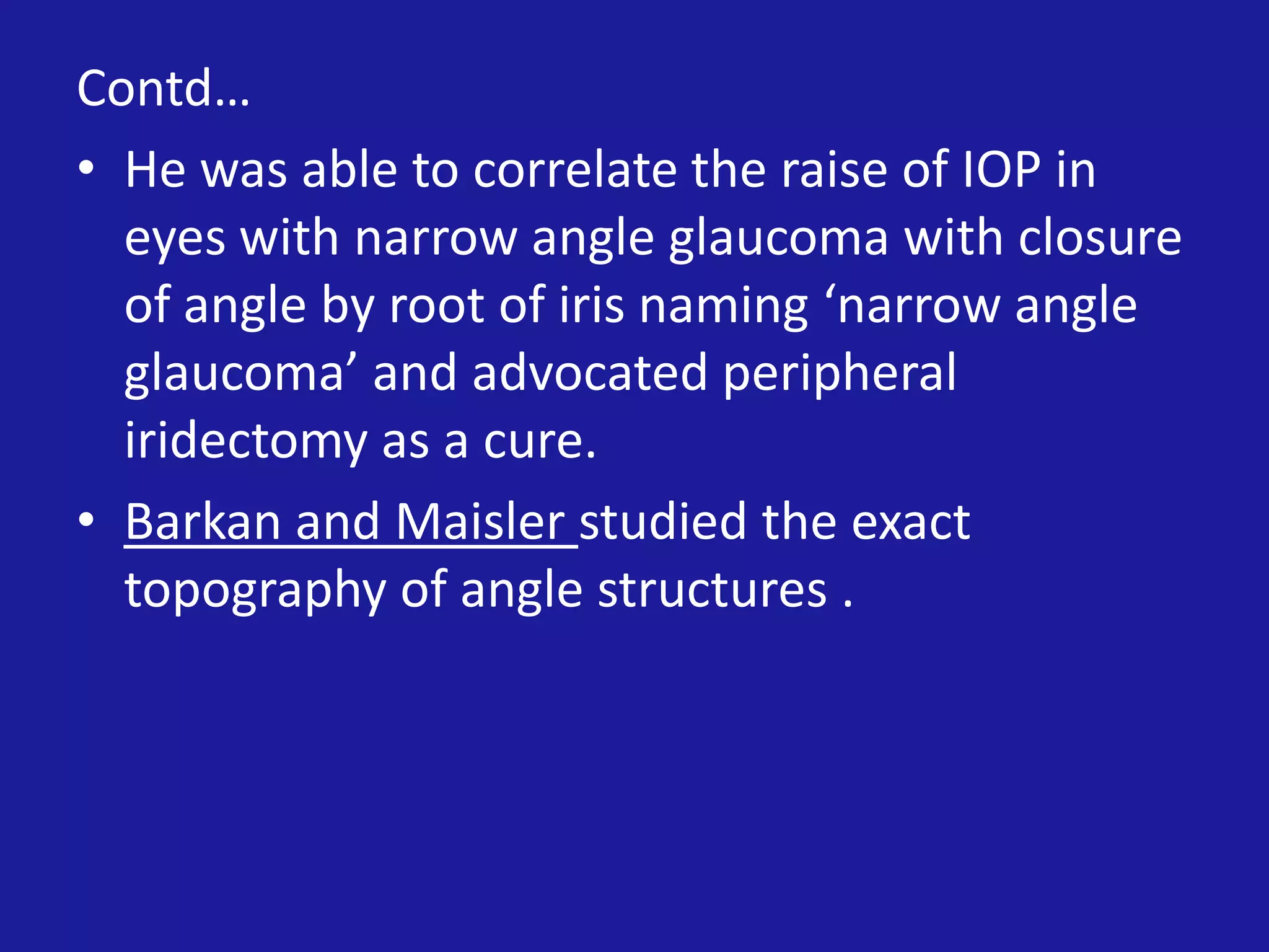 Contd…
• He was able to correlate the raise of IOP in
eyes with narrow angle glaucoma with closure
of angle by root of iris naming ‘narrow angle
glaucoma’ and advocated peripheral
iridectomy as a cure.
• Barkan and Maisler studied the exact
topography of angle structures .

 
