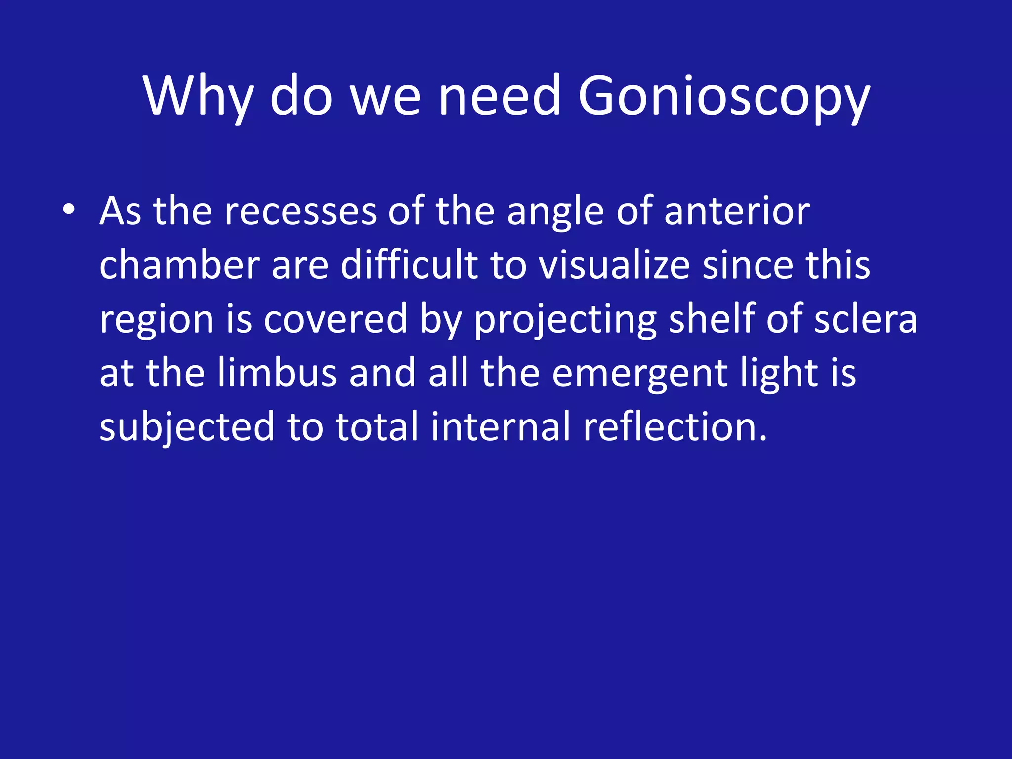 Why do we need Gonioscopy
• As the recesses of the angle of anterior
chamber are difficult to visualize since this
region is covered by projecting shelf of sclera
at the limbus and all the emergent light is
subjected to total internal reflection.

 