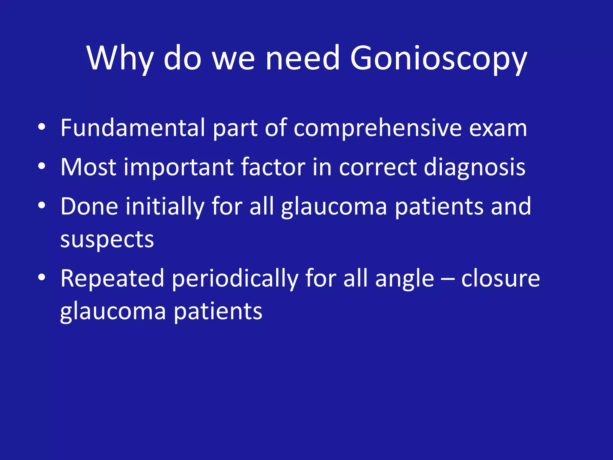 Why do we need Gonioscopy
• Fundamental part of comprehensive exam
• Most important factor in correct diagnosis
• Done initially for all glaucoma patients and
suspects
• Repeated periodically for all angle – closure
glaucoma patients

 