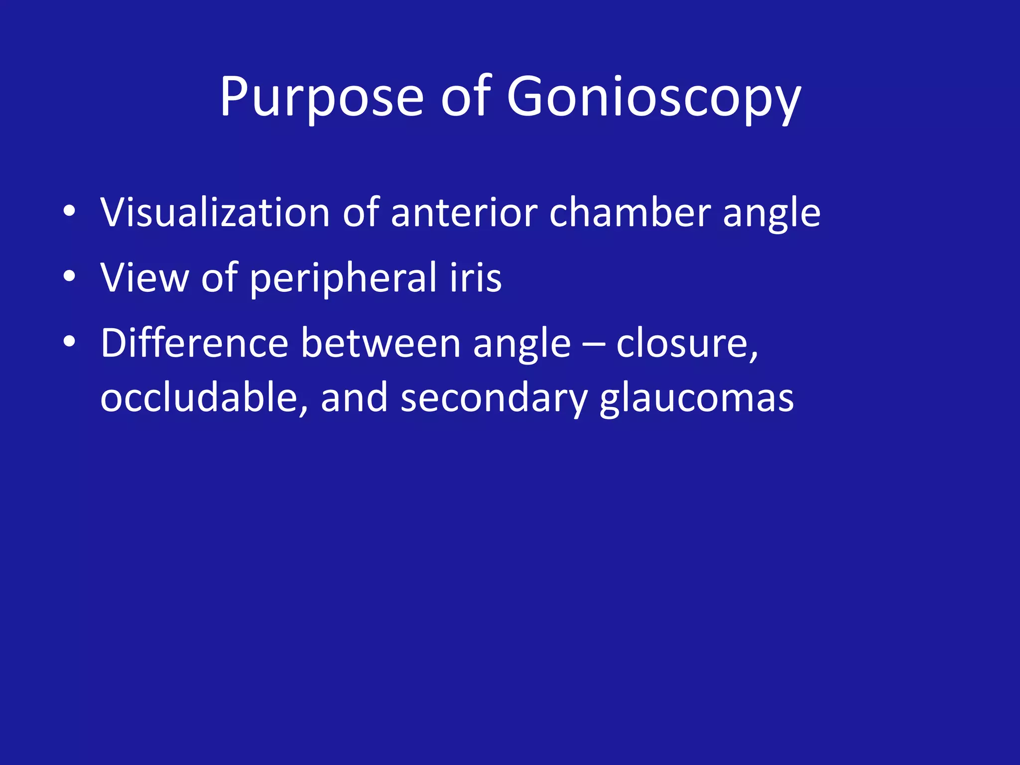 Purpose of Gonioscopy
• Visualization of anterior chamber angle
• View of peripheral iris
• Difference between angle – closure,
occludable, and secondary glaucomas

 