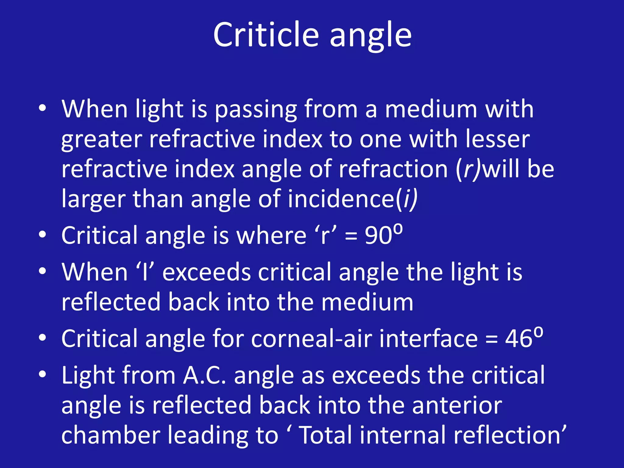 Criticle angle
• When light is passing from a medium with
greater refractive index to one with lesser
refractive index angle of refraction (r)will be
larger than angle of incidence(i)
• Critical angle is where ‘r’ = 90⁰
• When ‘I’ exceeds critical angle the light is
reflected back into the medium
• Critical angle for corneal-air interface = 46⁰
• Light from A.C. angle as exceeds the critical
angle is reflected back into the anterior
chamber leading to ‘ Total internal reflection’

 
