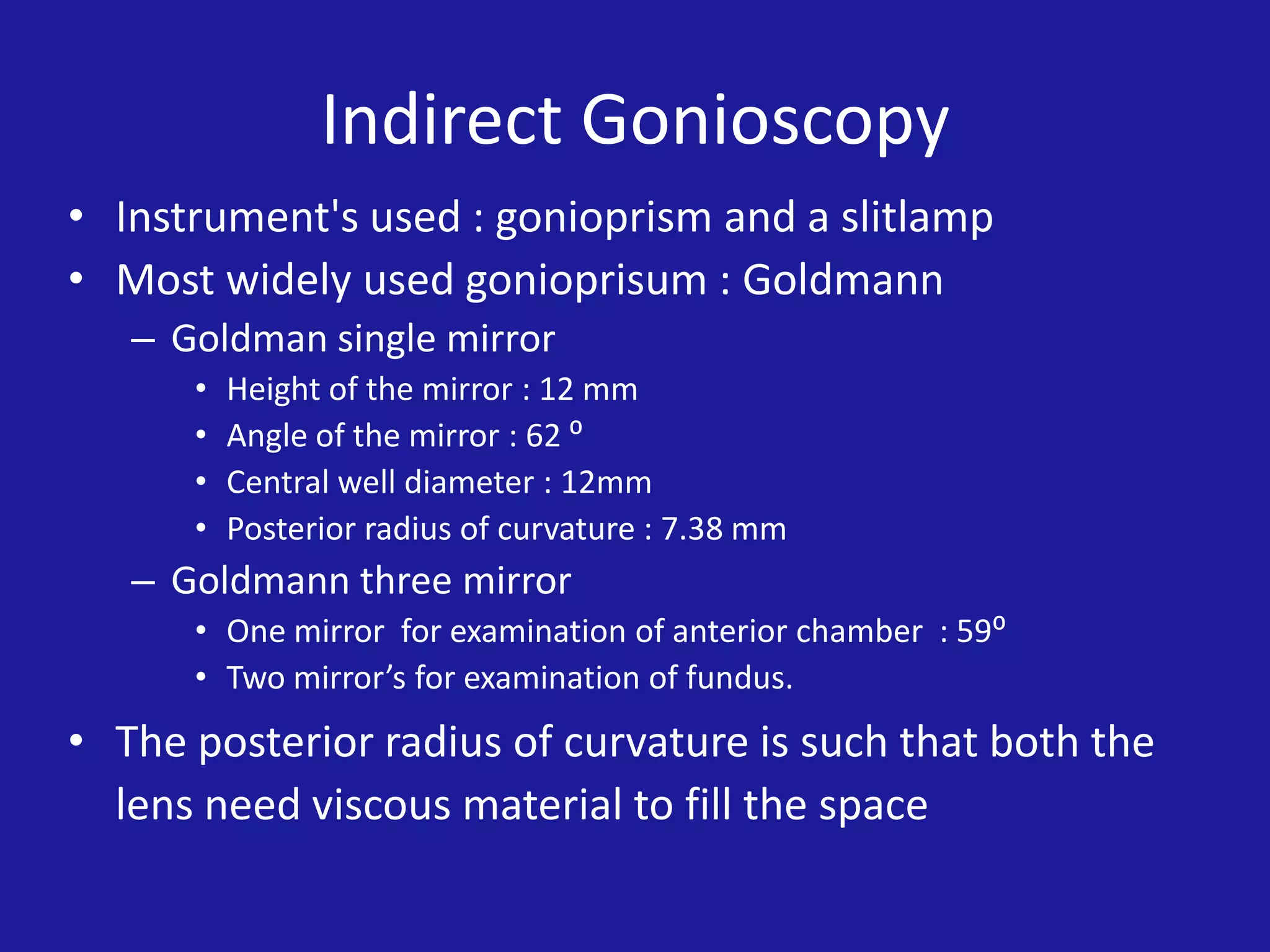 Indirect Gonioscopy
• Instrument's used : gonioprism and a slitlamp
• Most widely used gonioprisum : Goldmann
– Goldman single mirror
•
•
•
•

Height of the mirror : 12 mm
Angle of the mirror : 62 ⁰
Central well diameter : 12mm
Posterior radius of curvature : 7.38 mm

– Goldmann three mirror
• One mirror for examination of anterior chamber : 59⁰
• Two mirror’s for examination of fundus.

• The posterior radius of curvature is such that both the
lens need viscous material to fill the space

 