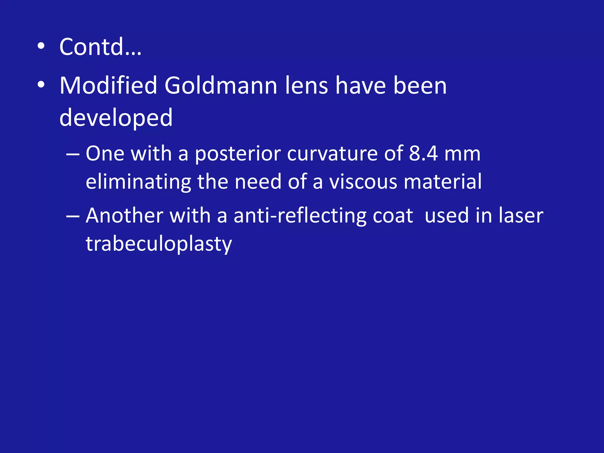 • Contd…
• Modified Goldmann lens have been
developed
– One with a posterior curvature of 8.4 mm
eliminating the need of a viscous material
– Another with a anti-reflecting coat used in laser
trabeculoplasty

 