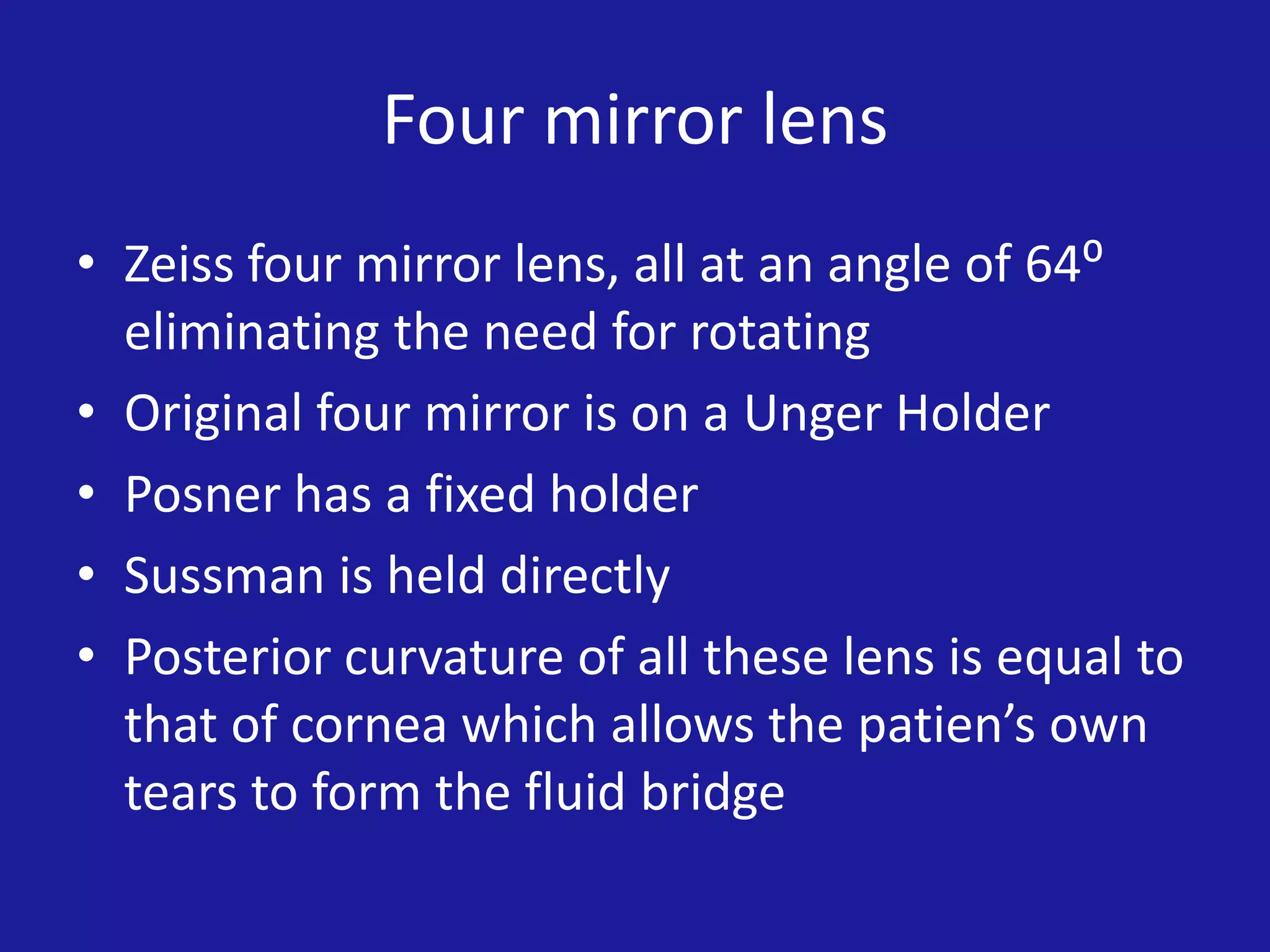 Four mirror lens
• Zeiss four mirror lens, all at an angle of 64⁰
eliminating the need for rotating
• Original four mirror is on a Unger Holder
• Posner has a fixed holder
• Sussman is held directly
• Posterior curvature of all these lens is equal to
that of cornea which allows the patien’s own
tears to form the fluid bridge

 