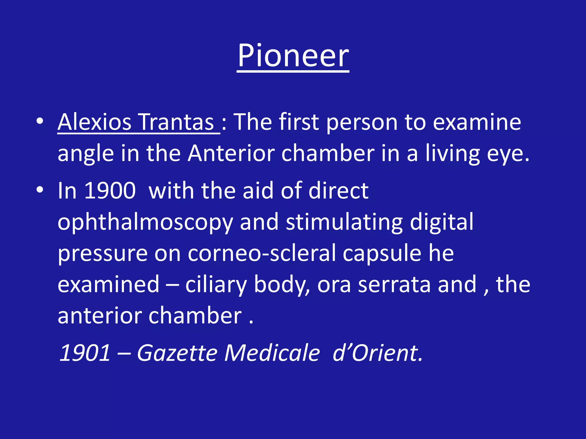 Pioneer
• Alexios Trantas : The first person to examine
angle in the Anterior chamber in a living eye.
• In 1900 with the aid of direct
ophthalmoscopy and stimulating digital
pressure on corneo-scleral capsule he
examined – ciliary body, ora serrata and , the
anterior chamber .
1901 – Gazette Medicale d’Orient.

 