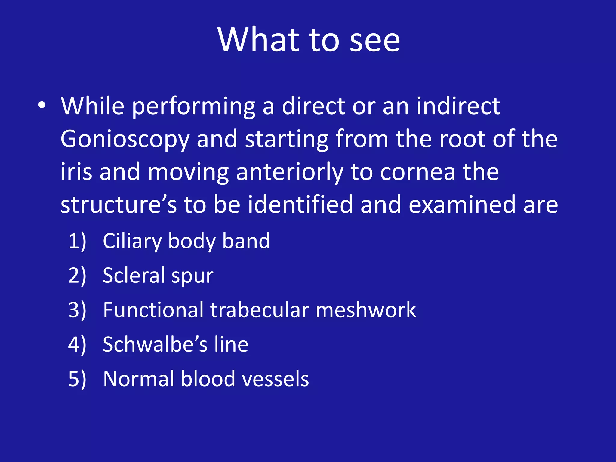 What to see
• While performing a direct or an indirect
Gonioscopy and starting from the root of the
iris and moving anteriorly to cornea the
structure’s to be identified and examined are
1)
2)
3)
4)
5)

Ciliary body band
Scleral spur
Functional trabecular meshwork
Schwalbe’s line
Normal blood vessels

 