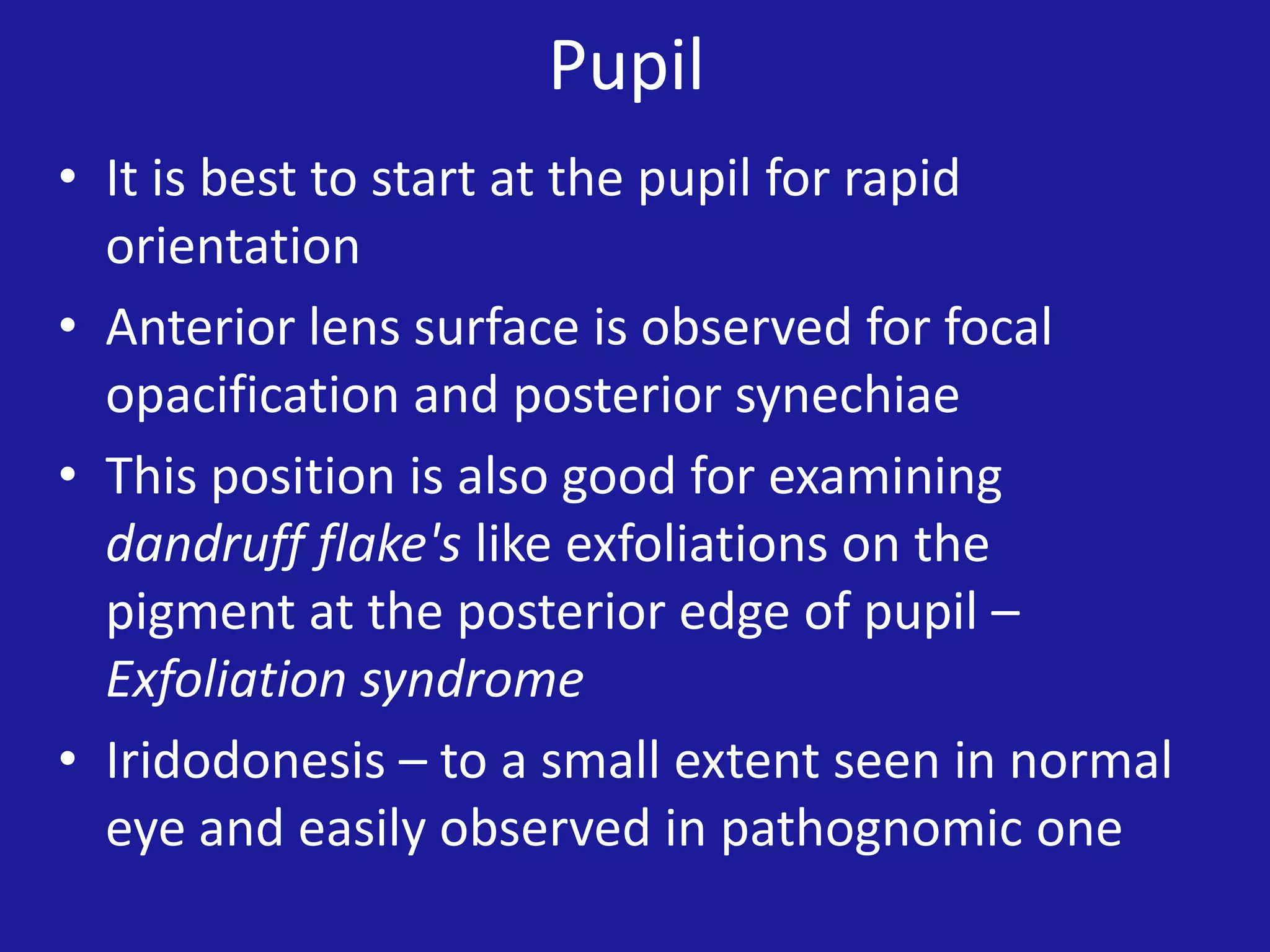 Pupil
• It is best to start at the pupil for rapid
orientation
• Anterior lens surface is observed for focal
opacification and posterior synechiae
• This position is also good for examining
dandruff flake's like exfoliations on the
pigment at the posterior edge of pupil –
Exfoliation syndrome
• Iridodonesis – to a small extent seen in normal
eye and easily observed in pathognomic one

 