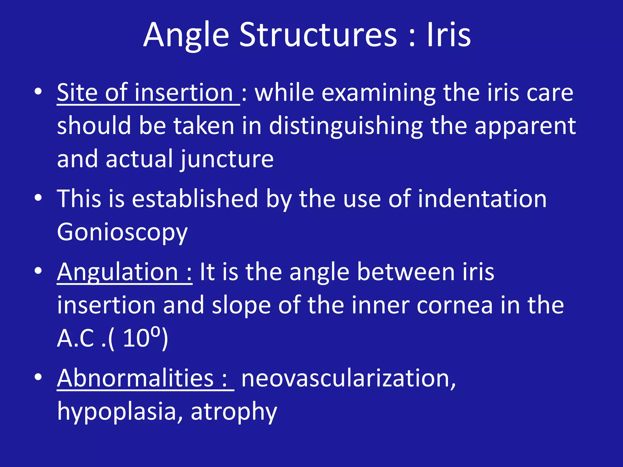 Angle Structures : Iris
• Site of insertion : while examining the iris care
should be taken in distinguishing the apparent
and actual juncture
• This is established by the use of indentation
Gonioscopy
• Angulation : It is the angle between iris
insertion and slope of the inner cornea in the
A.C .( 10⁰)
• Abnormalities : neovascularization,
hypoplasia, atrophy

 