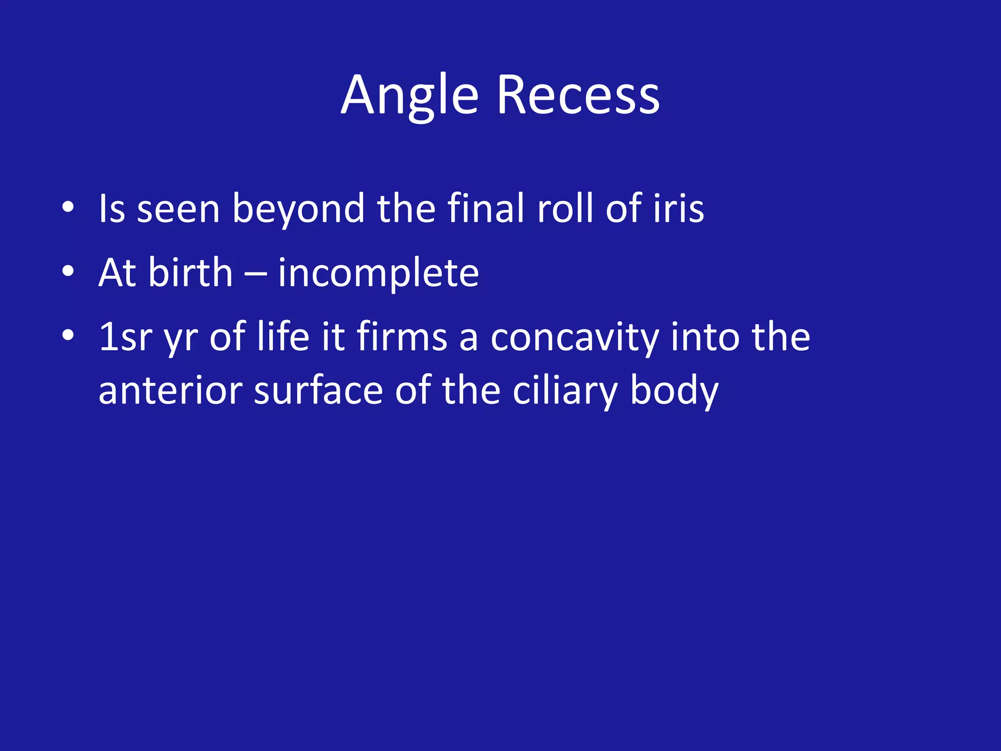 Angle Recess
• Is seen beyond the final roll of iris
• At birth – incomplete
• 1sr yr of life it firms a concavity into the
anterior surface of the ciliary body

 