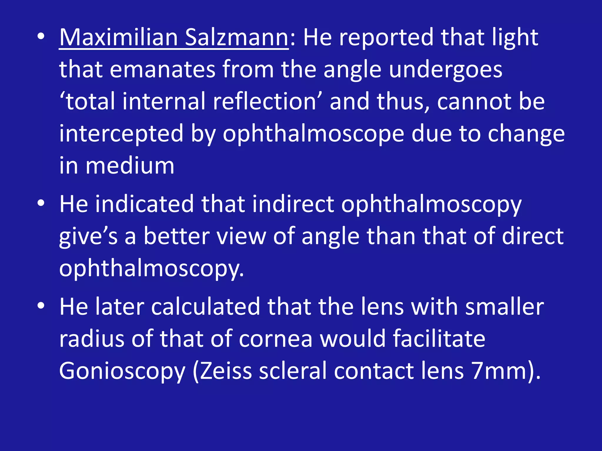 • Maximilian Salzmann: He reported that light
that emanates from the angle undergoes
‘total internal reflection’ and thus, cannot be
intercepted by ophthalmoscope due to change
in medium
• He indicated that indirect ophthalmoscopy
give’s a better view of angle than that of direct
ophthalmoscopy.
• He later calculated that the lens with smaller
radius of that of cornea would facilitate
Gonioscopy (Zeiss scleral contact lens 7mm).

 