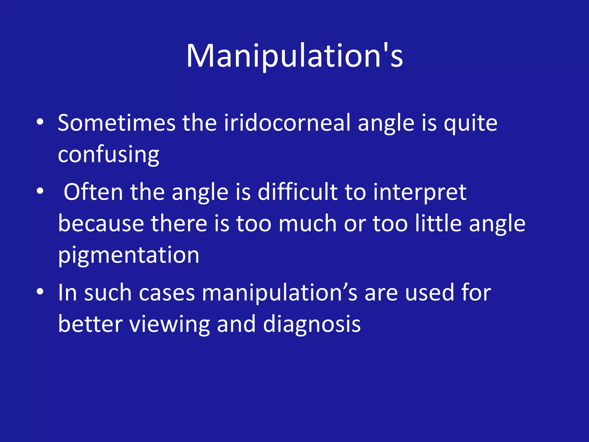 Manipulation's
• Sometimes the iridocorneal angle is quite
confusing
• Often the angle is difficult to interpret
because there is too much or too little angle
pigmentation
• In such cases manipulation’s are used for
better viewing and diagnosis

 