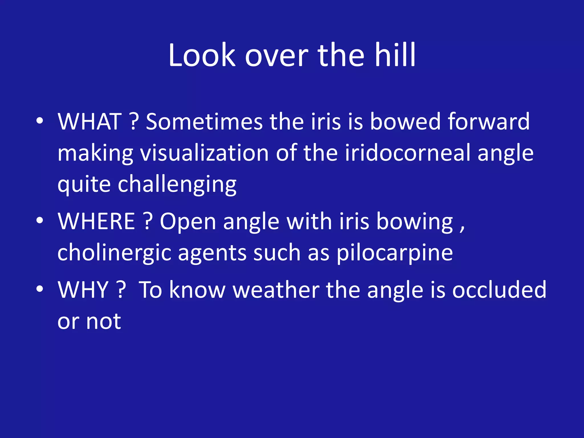 Look over the hill
• WHAT ? Sometimes the iris is bowed forward
making visualization of the iridocorneal angle
quite challenging
• WHERE ? Open angle with iris bowing ,
cholinergic agents such as pilocarpine
• WHY ? To know weather the angle is occluded
or not

 