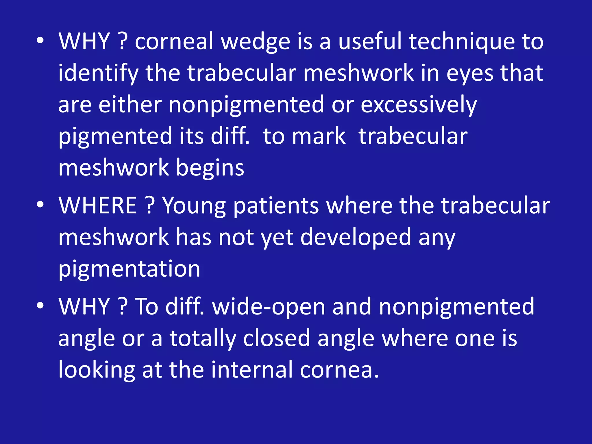 • WHY ? corneal wedge is a useful technique to
identify the trabecular meshwork in eyes that
are either nonpigmented or excessively
pigmented its diff. to mark trabecular
meshwork begins
• WHERE ? Young patients where the trabecular
meshwork has not yet developed any
pigmentation
• WHY ? To diff. wide-open and nonpigmented
angle or a totally closed angle where one is
looking at the internal cornea.

 