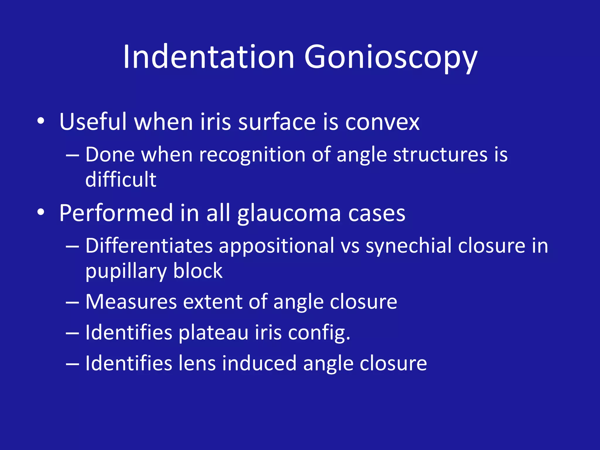 Indentation Gonioscopy
• Useful when iris surface is convex
– Done when recognition of angle structures is
difficult

• Performed in all glaucoma cases
– Differentiates appositional vs synechial closure in
pupillary block
– Measures extent of angle closure
– Identifies plateau iris config.
– Identifies lens induced angle closure

 