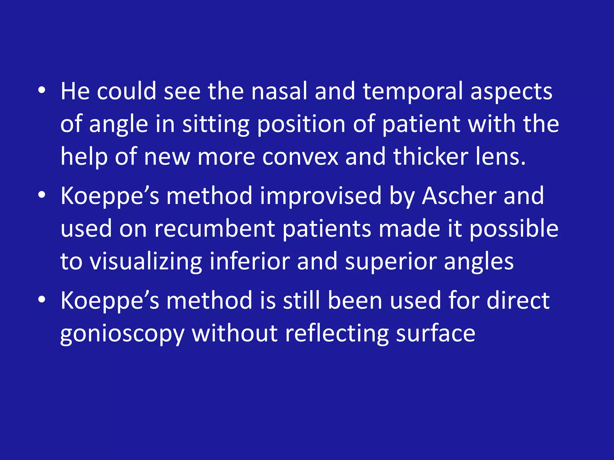 • He could see the nasal and temporal aspects
of angle in sitting position of patient with the
help of new more convex and thicker lens.
• Koeppe’s method improvised by Ascher and
used on recumbent patients made it possible
to visualizing inferior and superior angles
• Koeppe’s method is still been used for direct
gonioscopy without reflecting surface

 