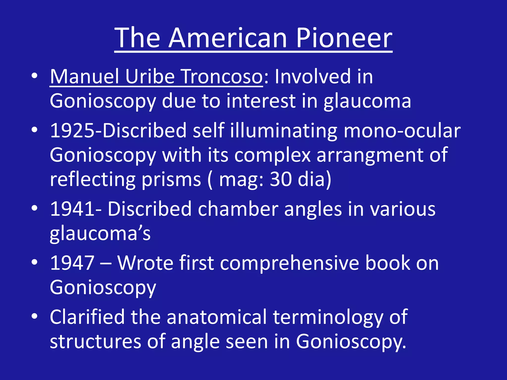 The American Pioneer
• Manuel Uribe Troncoso: Involved in
Gonioscopy due to interest in glaucoma
• 1925-Discribed self illuminating mono-ocular
Gonioscopy with its complex arrangment of
reflecting prisms ( mag: 30 dia)
• 1941- Discribed chamber angles in various
glaucoma’s
• 1947 – Wrote first comprehensive book on
Gonioscopy
• Clarified the anatomical terminology of
structures of angle seen in Gonioscopy.

 