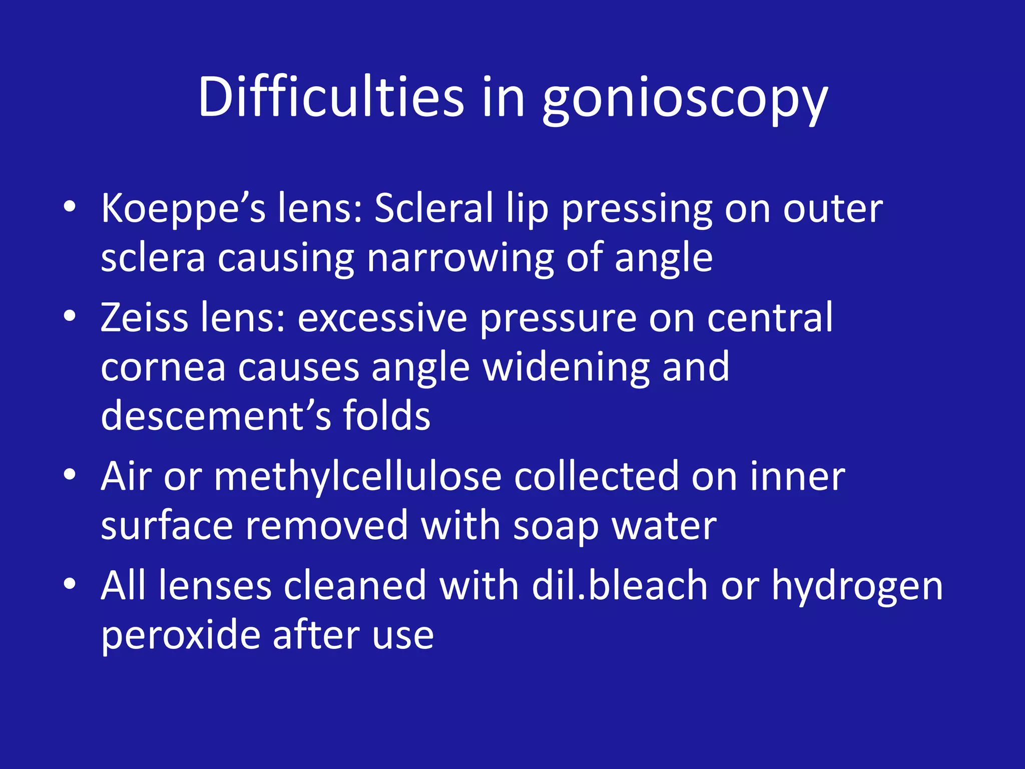Difficulties in gonioscopy
• Koeppe’s lens: Scleral lip pressing on outer
sclera causing narrowing of angle
• Zeiss lens: excessive pressure on central
cornea causes angle widening and
descement’s folds
• Air or methylcellulose collected on inner
surface removed with soap water
• All lenses cleaned with dil.bleach or hydrogen
peroxide after use

 