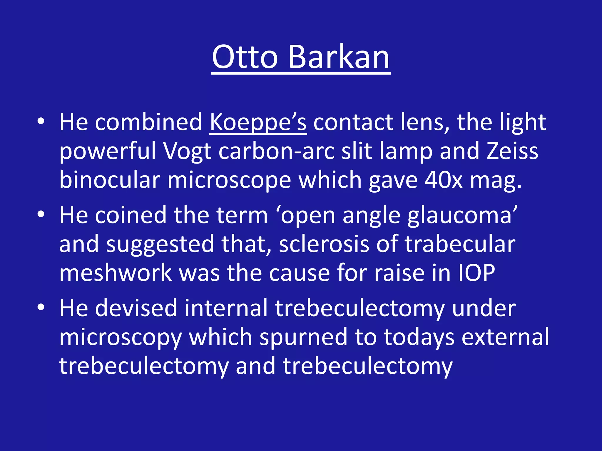 Otto Barkan
• He combined Koeppe’s contact lens, the light
powerful Vogt carbon-arc slit lamp and Zeiss
binocular microscope which gave 40x mag.
• He coined the term ‘open angle glaucoma’
and suggested that, sclerosis of trabecular
meshwork was the cause for raise in IOP
• He devised internal trebeculectomy under
microscopy which spurned to todays external
trebeculectomy and trebeculectomy

 