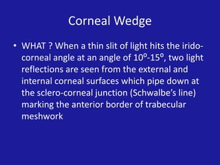 Corneal Wedge
• WHAT ? When a thin slit of light hits the iridocorneal angle at an angle of 10⁰-15⁰, two light
reflections are seen from the external and
internal corneal surfaces which pipe down at
the sclero-corneal junction (Schwalbe’s line)
marking the anterior border of trabecular
meshwork

 