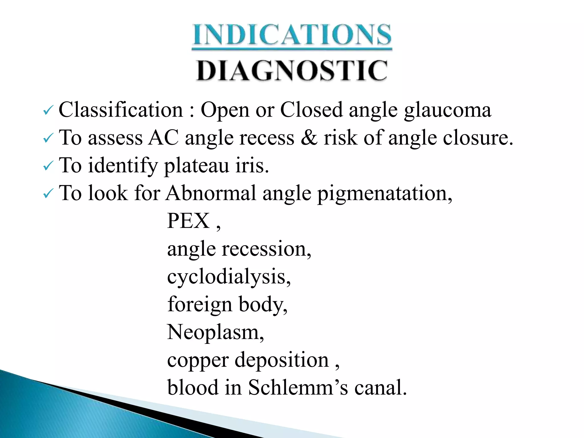  Classification : Open or Closed angle glaucoma
 To assess AC angle recess & risk of angle closure.
 To identify plateau iris.
 To look for Abnormal angle pigmenatation,
PEX ,
angle recession,
cyclodialysis,
foreign body,
Neoplasm,
copper deposition ,
blood in Schlemm’s canal.
 