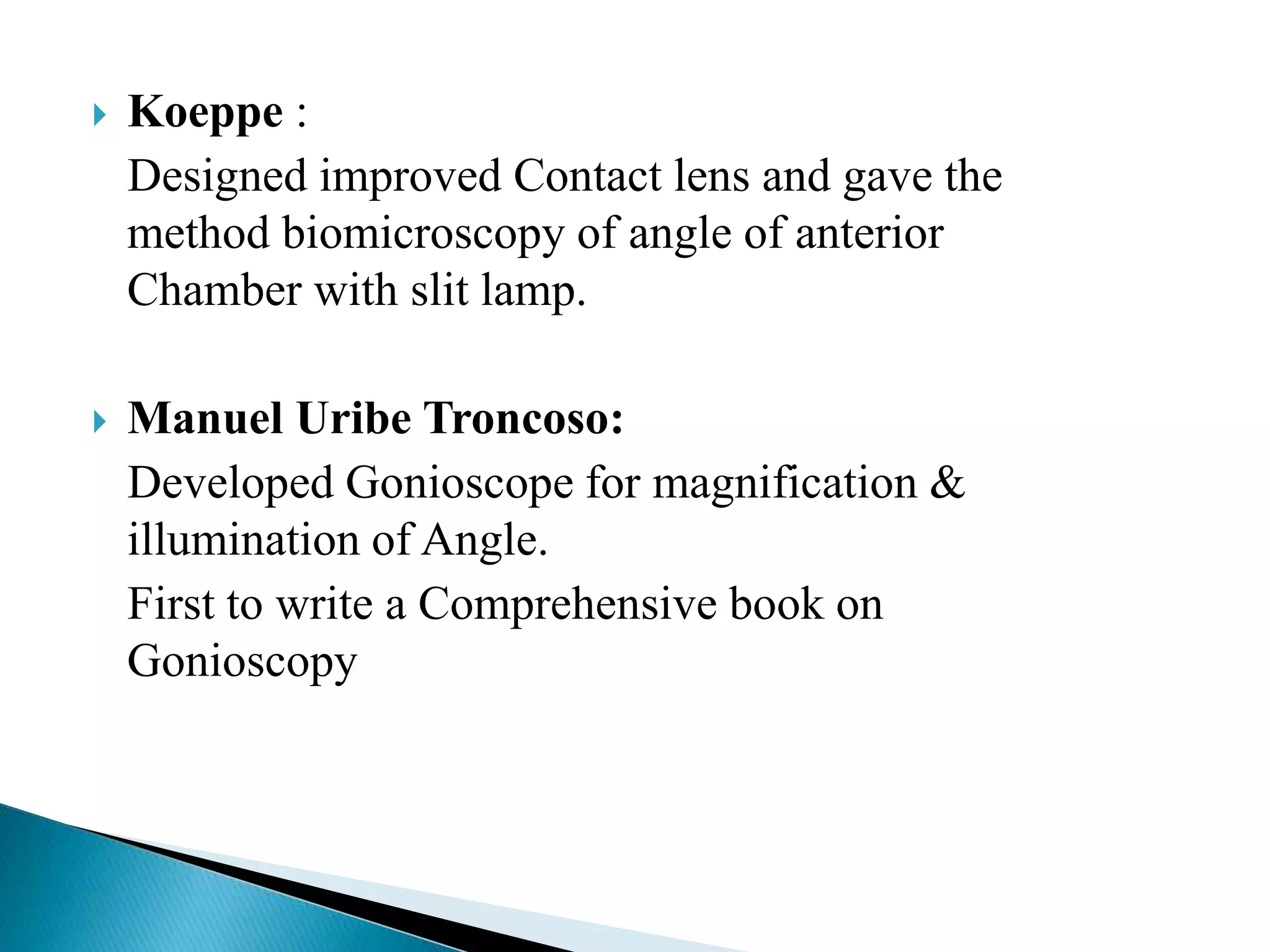  Koeppe :
Designed improved Contact lens and gave the
method biomicroscopy of angle of anterior
Chamber with slit lamp.
 Manuel Uribe Troncoso:
Developed Gonioscope for magnification &
illumination of Angle.
First to write a Comprehensive book on
Gonioscopy
 