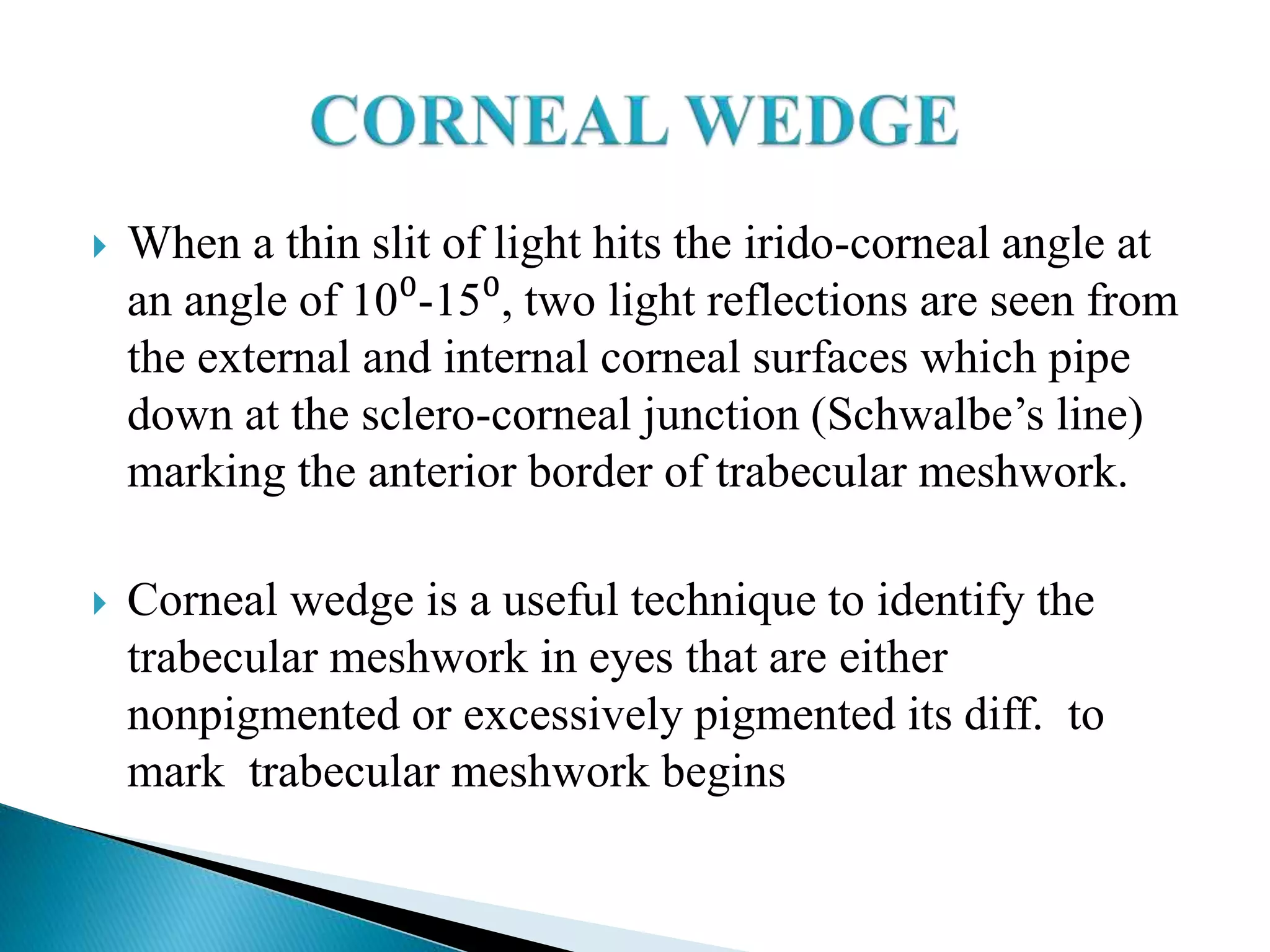  When a thin slit of light hits the irido-corneal angle at
an angle of 10⁰-15⁰, two light reflections are seen from
the external and internal corneal surfaces which pipe
down at the sclero-corneal junction (Schwalbe’s line)
marking the anterior border of trabecular meshwork.
 Corneal wedge is a useful technique to identify the
trabecular meshwork in eyes that are either
nonpigmented or excessively pigmented its diff. to
mark trabecular meshwork begins
 