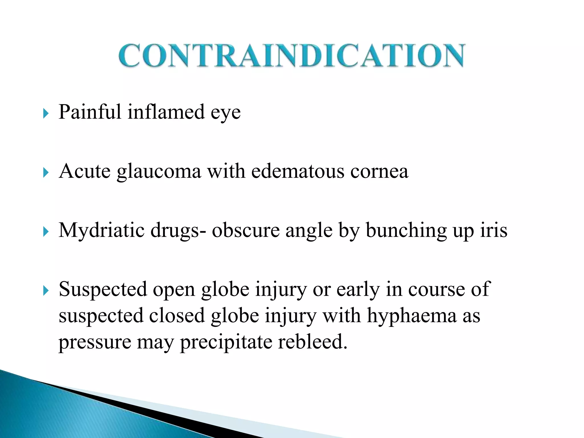  Painful inflamed eye
 Acute glaucoma with edematous cornea
 Mydriatic drugs- obscure angle by bunching up iris
 Suspected open globe injury or early in course of
suspected closed globe injury with hyphaema as
pressure may precipitate rebleed.
 