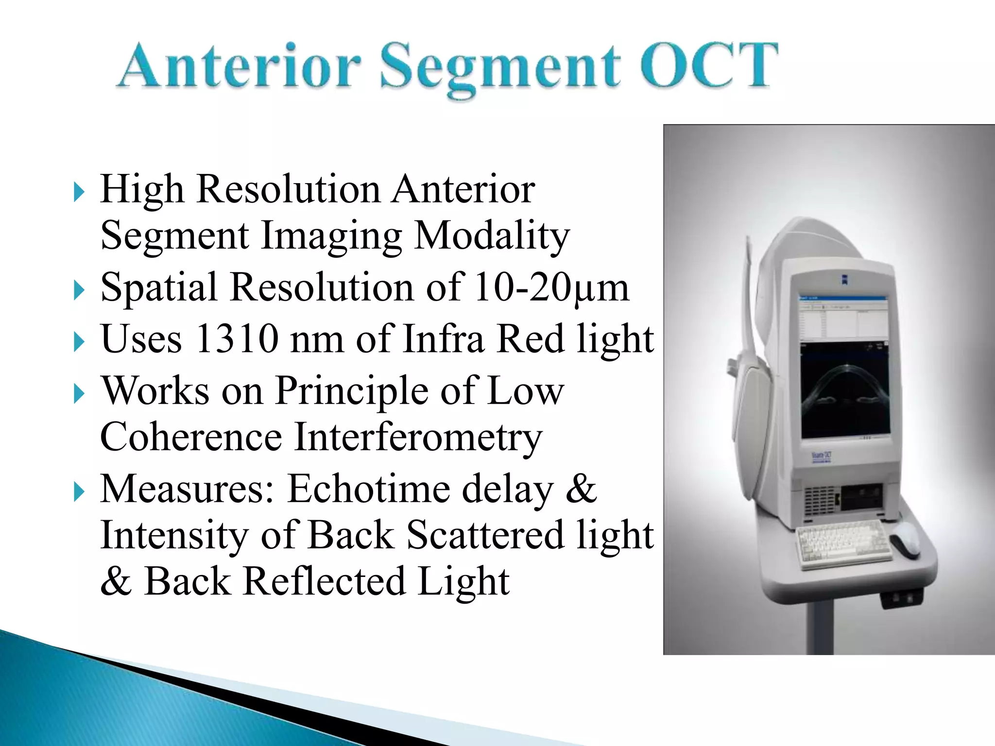  High Resolution Anterior
Segment Imaging Modality
 Spatial Resolution of 10-20µm
 Uses 1310 nm of Infra Red light
 Works on Principle of Low
Coherence Interferometry
 Measures: Echotime delay &
Intensity of Back Scattered light
& Back Reflected Light
 