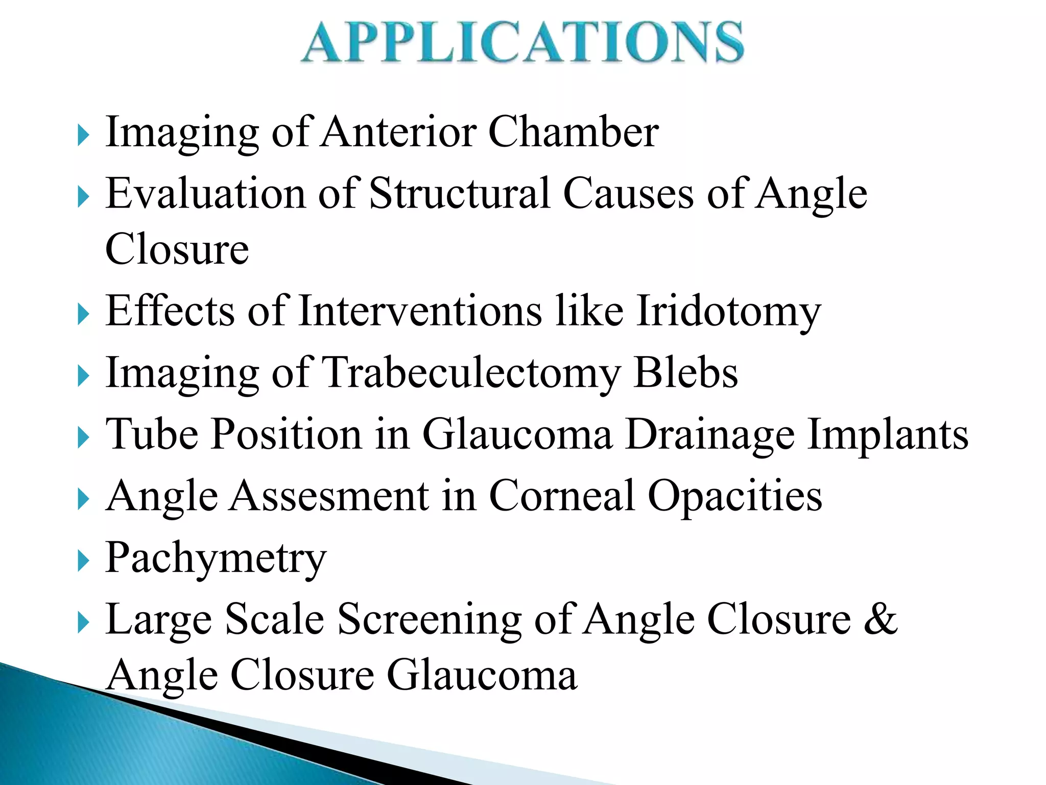 Imaging of Anterior Chamber
 Evaluation of Structural Causes of Angle
Closure
 Effects of Interventions like Iridotomy
 Imaging of Trabeculectomy Blebs
 Tube Position in Glaucoma Drainage Implants
 Angle Assesment in Corneal Opacities
 Pachymetry
 Large Scale Screening of Angle Closure &
Angle Closure Glaucoma
 