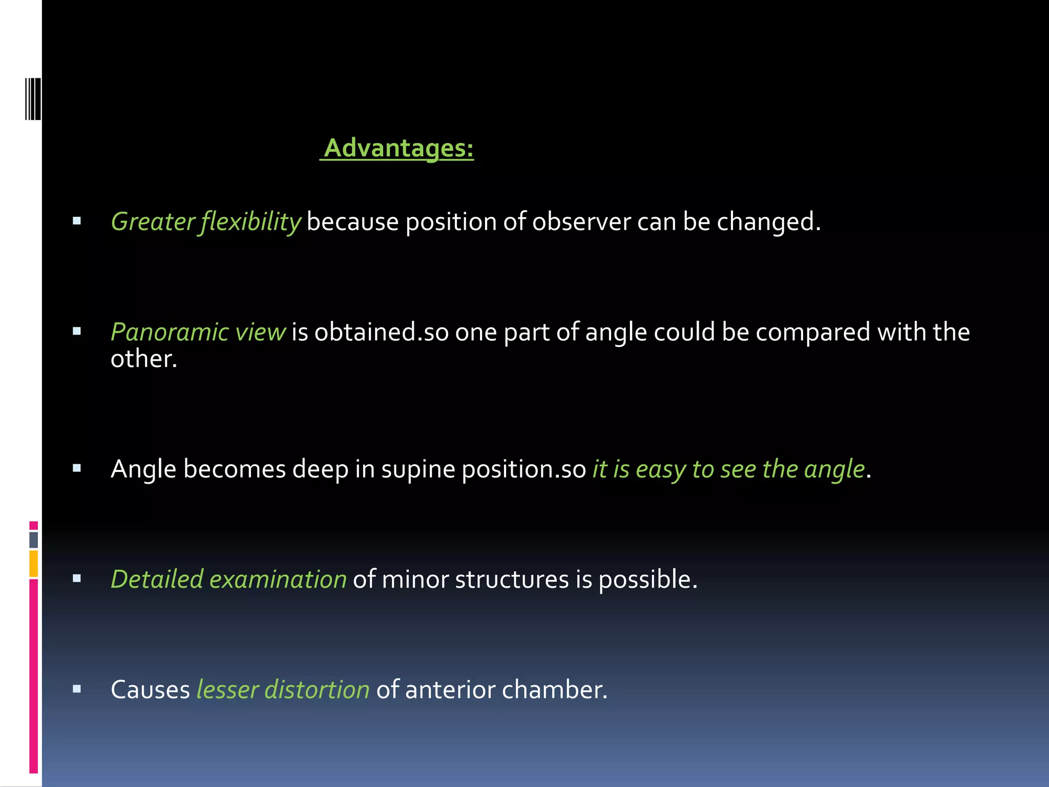 Advantages:
 Greater flexibility because position of observer can be changed.
 Panoramic view is obtained.so one part of angle could be compared with the
other.
 Angle becomes deep in supine position.so it is easy to see the angle.
 Detailed examination of minor structures is possible.
 Causes lesser distortion of anterior chamber.
 