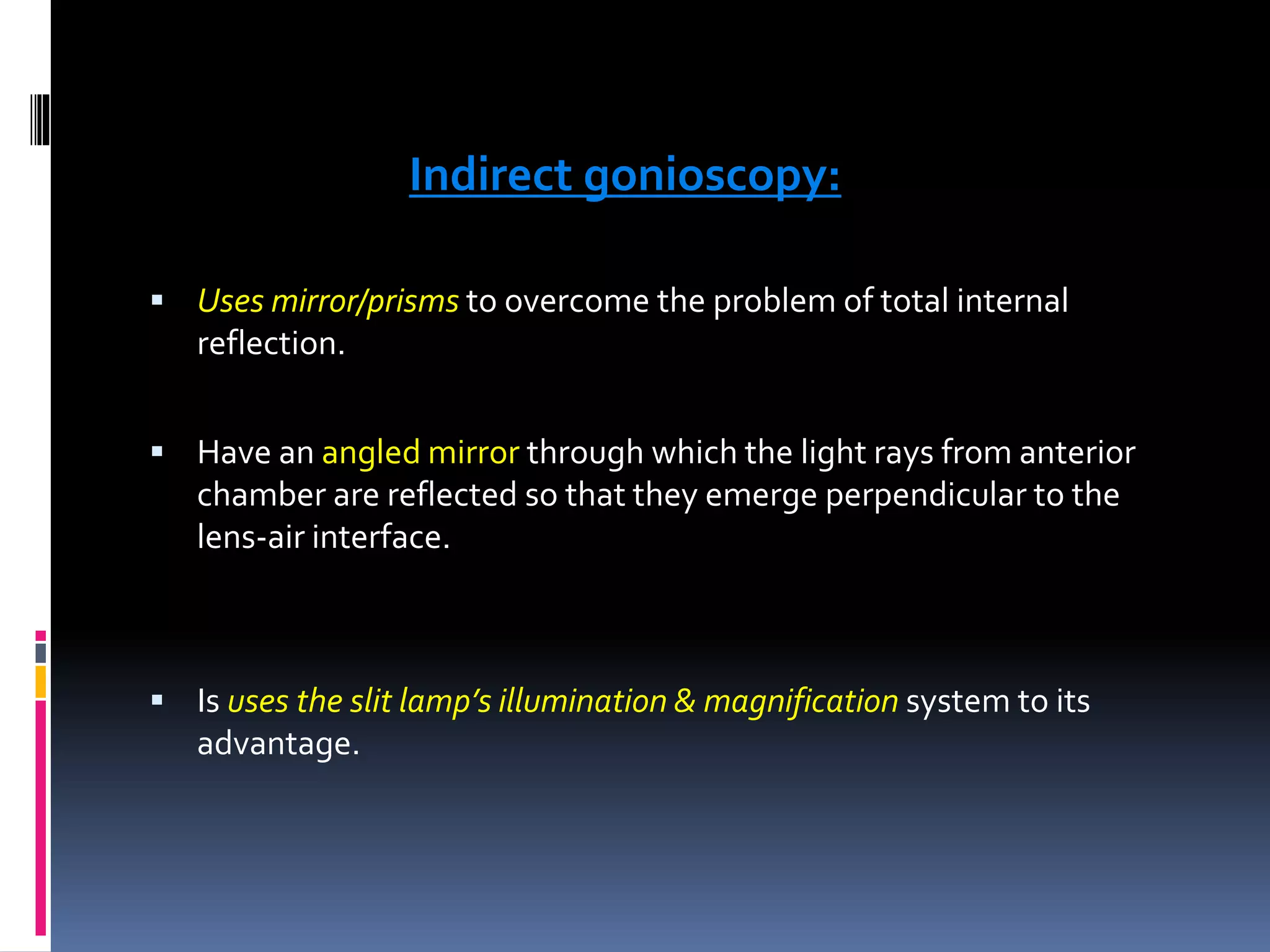Indirect gonioscopy:
 Uses mirror/prisms to overcome the problem of total internal
reflection.
 Have an angled mirror through which the light rays from anterior
chamber are reflected so that they emerge perpendicular to the
lens-air interface.
 Is uses the slit lamp’s illumination & magnification system to its
advantage.
 