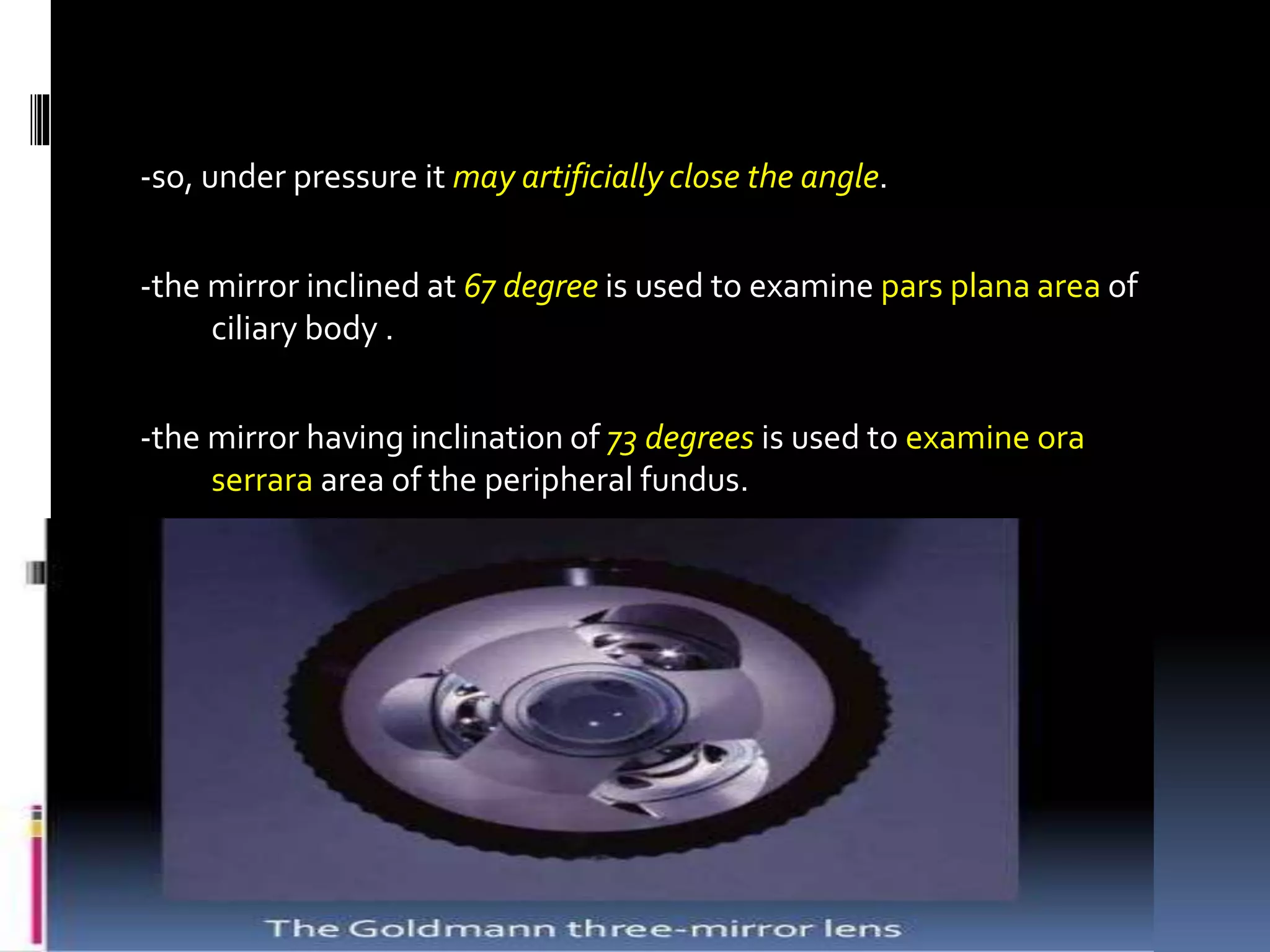 -so, under pressure it may artificially close the angle.
-the mirror inclined at 67 degree is used to examine pars plana area of
ciliary body .
-the mirror having inclination of 73 degrees is used to examine ora
serrara area of the peripheral fundus.
 