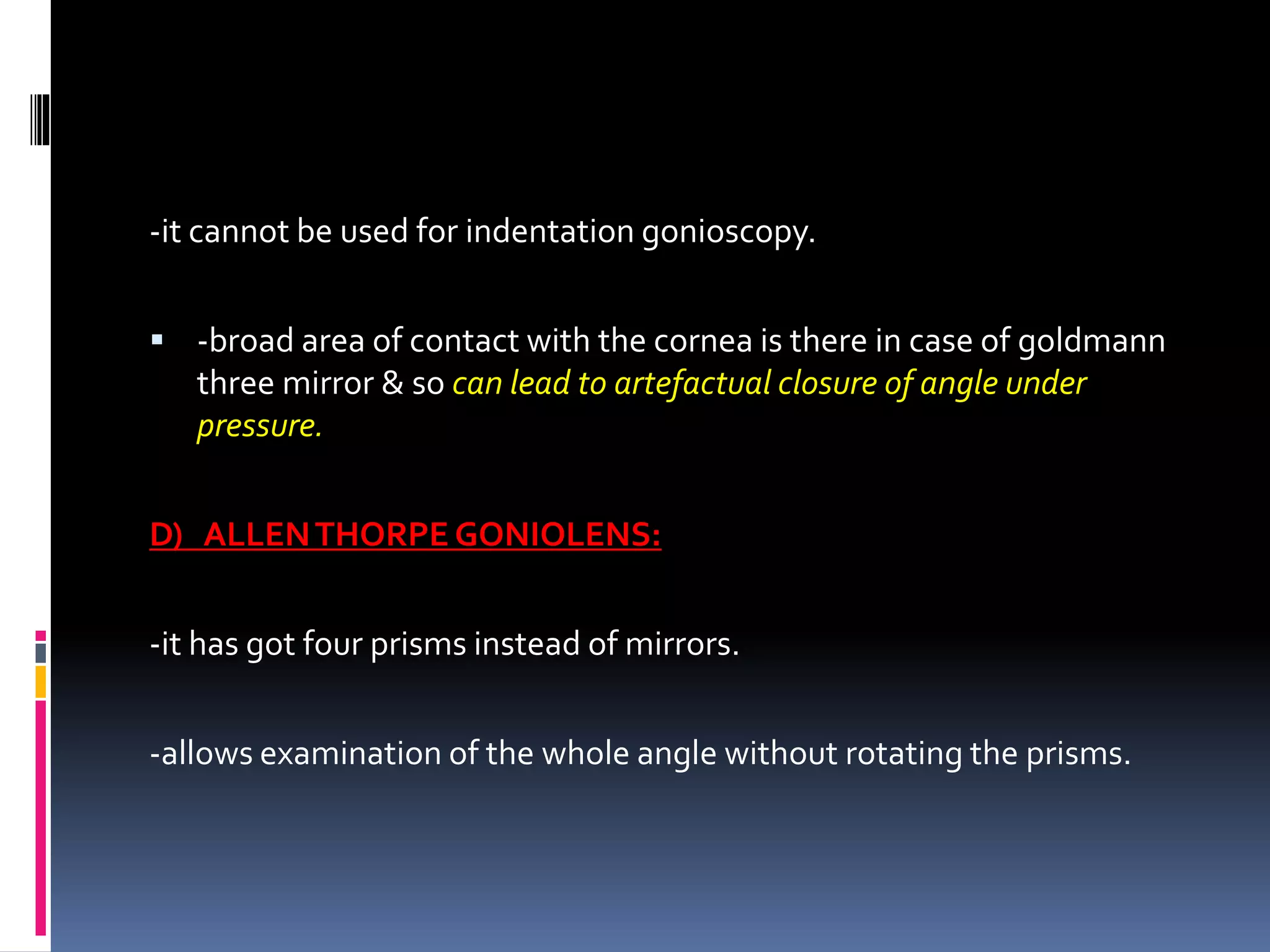 -it cannot be used for indentation gonioscopy.
 -broad area of contact with the cornea is there in case of goldmann
three mirror & so can lead to artefactual closure of angle under
pressure.
D) ALLENTHORPE GONIOLENS:
-it has got four prisms instead of mirrors.
-allows examination of the whole angle without rotating the prisms.
 