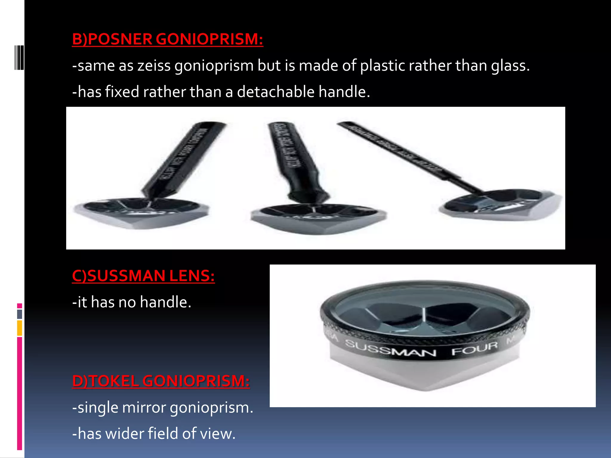 B)POSNER GONIOPRISM:
-same as zeiss gonioprism but is made of plastic rather than glass.
-has fixed rather than a detachable handle.
C)SUSSMAN LENS:
-it has no handle.
D)TOKEL GONIOPRISM:
-single mirror gonioprism.
-has wider field of view.
 