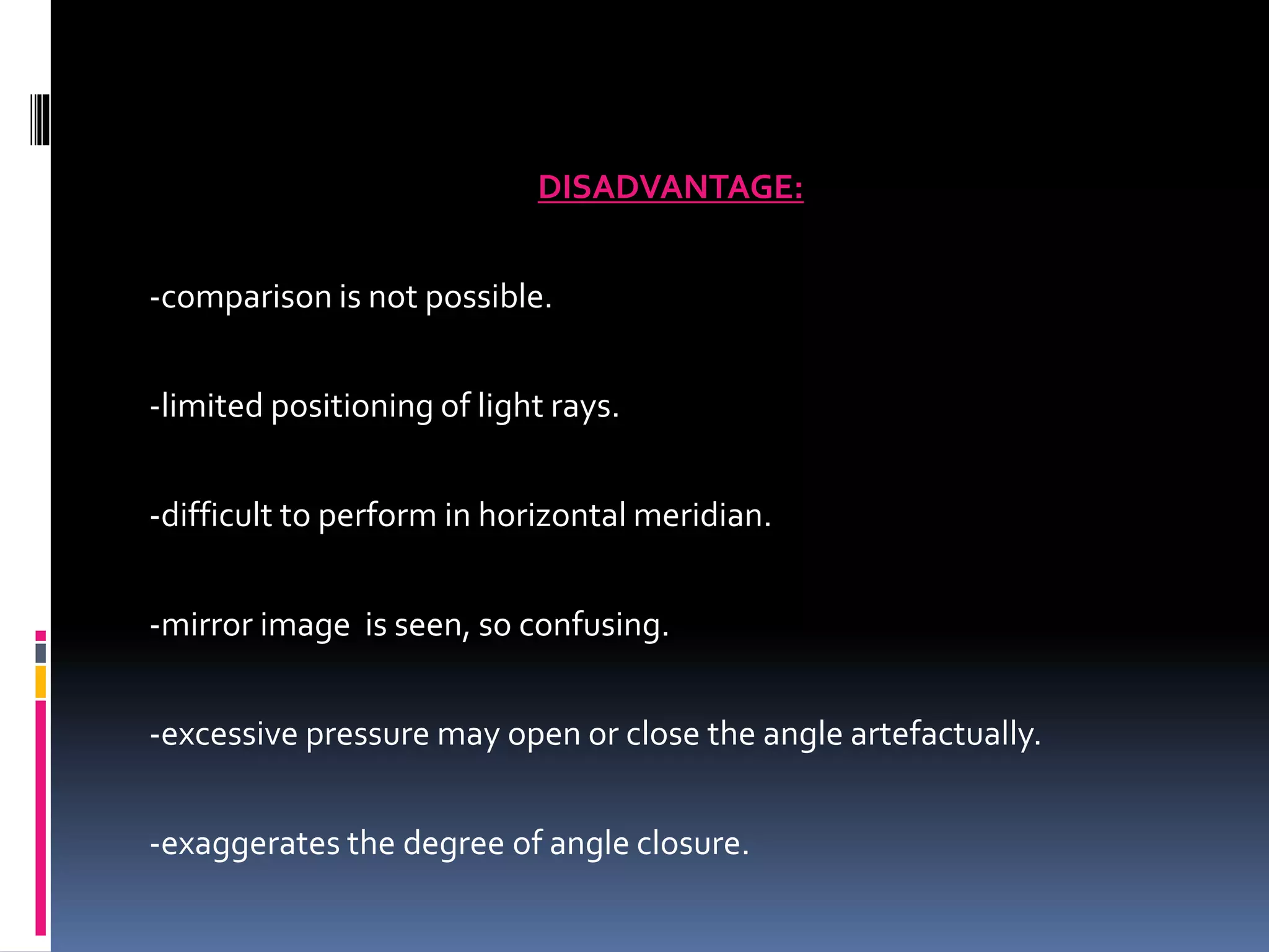 DISADVANTAGE:
-comparison is not possible.
-limited positioning of light rays.
-difficult to perform in horizontal meridian.
-mirror image is seen, so confusing.
-excessive pressure may open or close the angle artefactually.
-exaggerates the degree of angle closure.
 