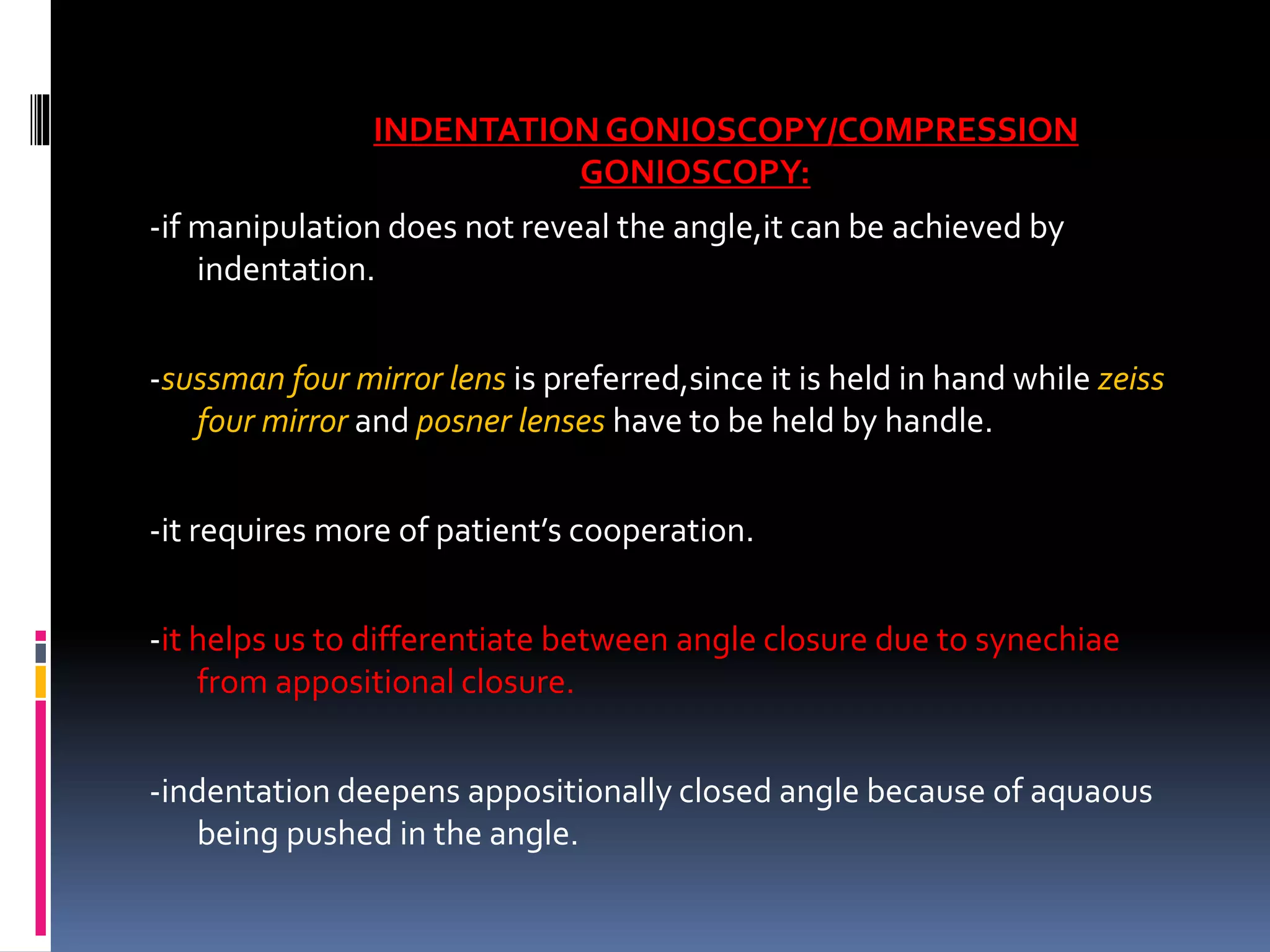 INDENTATIONGONIOSCOPY/COMPRESSION
GONIOSCOPY:
-if manipulation does not reveal the angle,it can be achieved by
indentation.
-sussman four mirror lens is preferred,since it is held in hand while zeiss
four mirror and posner lenses have to be held by handle.
-it requires more of patient’s cooperation.
-it helps us to differentiate between angle closure due to synechiae
from appositional closure.
-indentation deepens appositionally closed angle because of aquaous
being pushed in the angle.
 