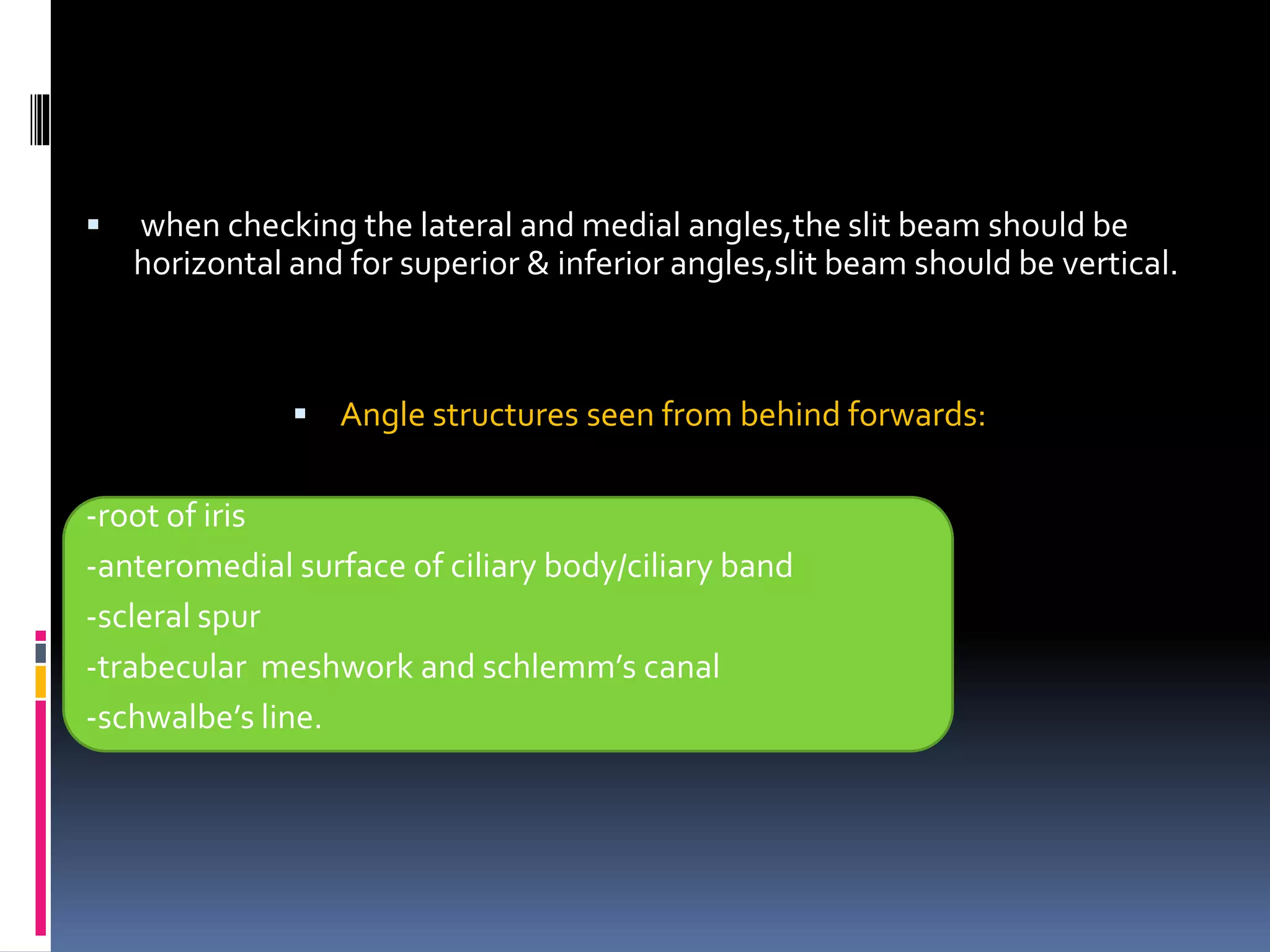  when checking the lateral and medial angles,the slit beam should be
horizontal and for superior & inferior angles,slit beam should be vertical.
 Angle structures seen from behind forwards:
-root of iris
-anteromedial surface of ciliary body/ciliary band
-scleral spur
-trabecular meshwork and schlemm’s canal
-schwalbe’s line.
 