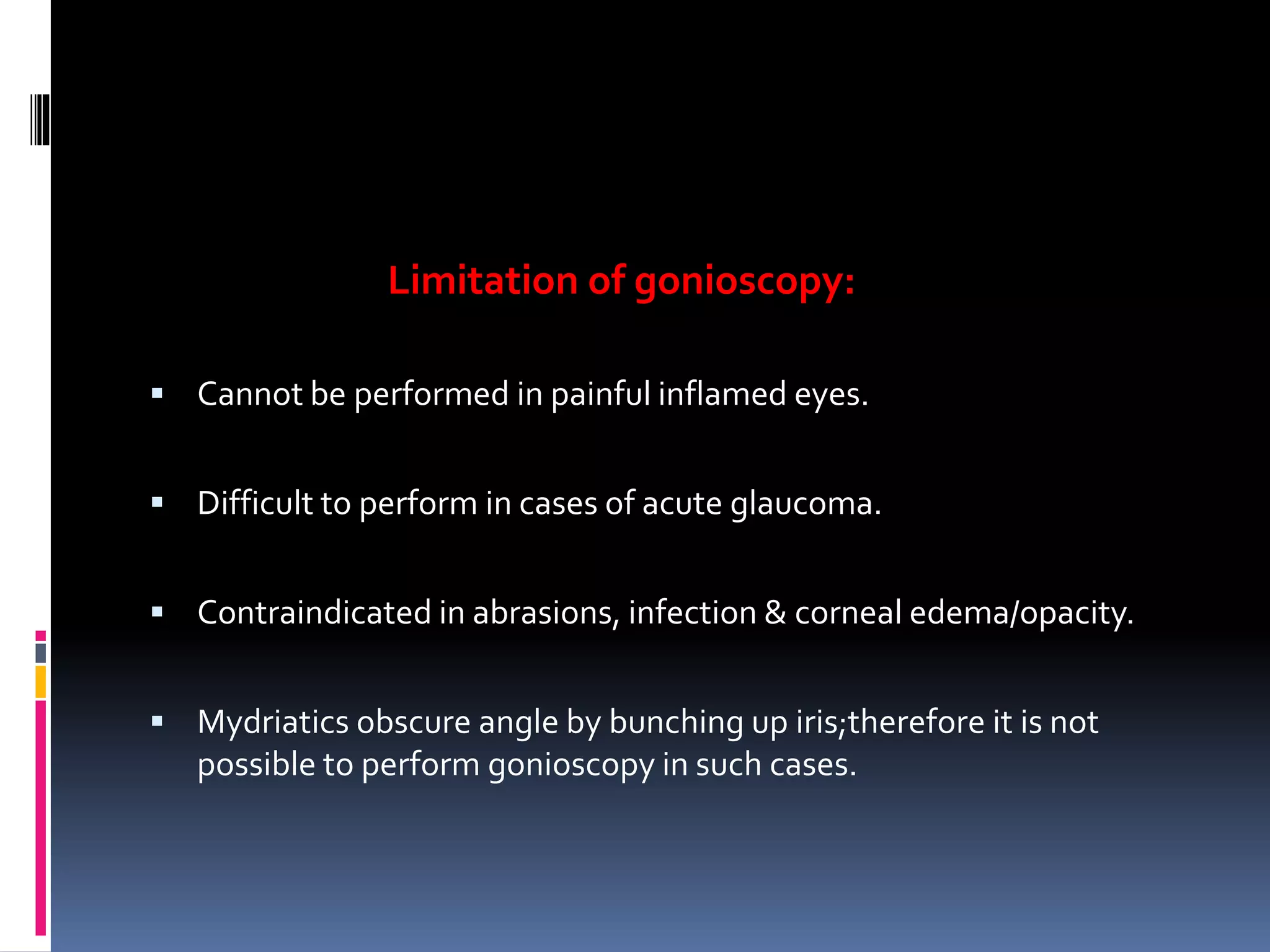 Limitation of gonioscopy:
 Cannot be performed in painful inflamed eyes.
 Difficult to perform in cases of acute glaucoma.
 Contraindicated in abrasions, infection & corneal edema/opacity.
 Mydriatics obscure angle by bunching up iris;therefore it is not
possible to perform gonioscopy in such cases.
 